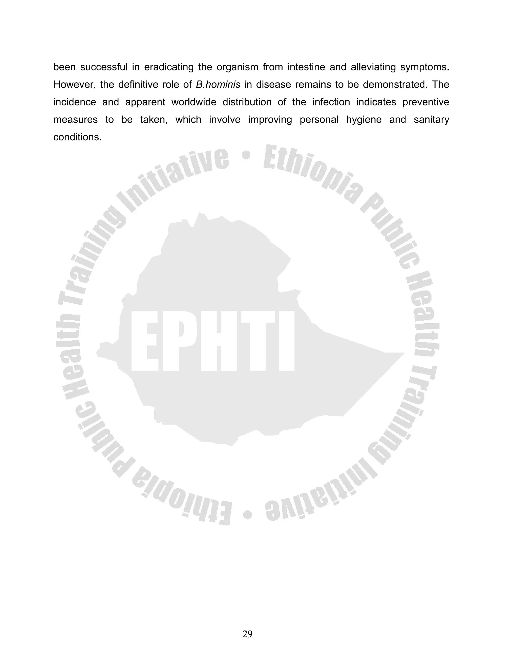 been successful in eradicating the organism from intestine and alleviating symptoms.
However, the definitive role of B.hominis in disease remains to be demonstrated. The
incidence and apparent worldwide distribution of the infection indicates preventive
measures to be taken, which involve improving personal hygiene and sanitary
conditions.




                                        29
 
