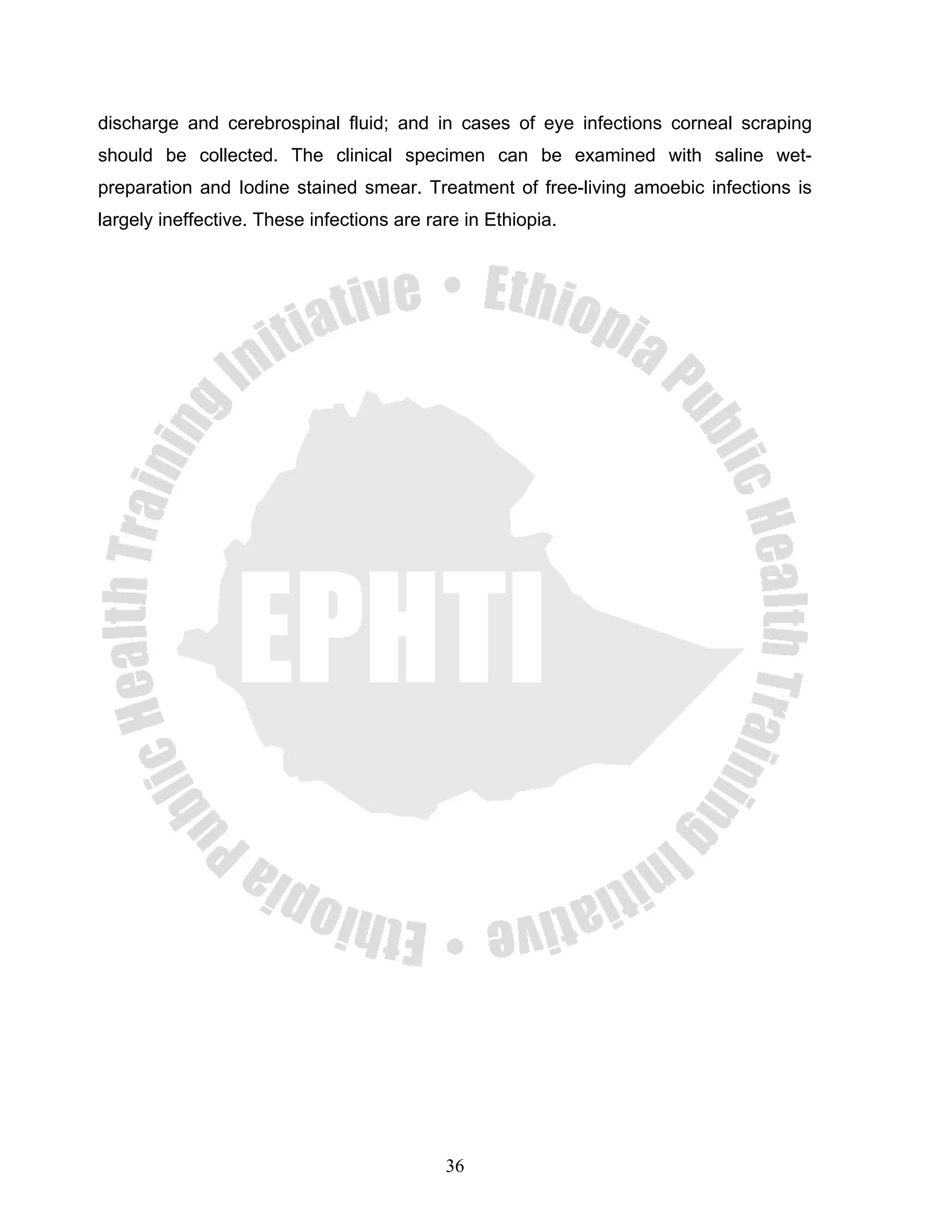 discharge and cerebrospinal fluid; and in cases of eye infections corneal scraping
should be collected. The clinical specimen can be examined with saline wet-
preparation and Iodine stained smear. Treatment of free-living amoebic infections is
largely ineffective. These infections are rare in Ethiopia.




                                            36
 