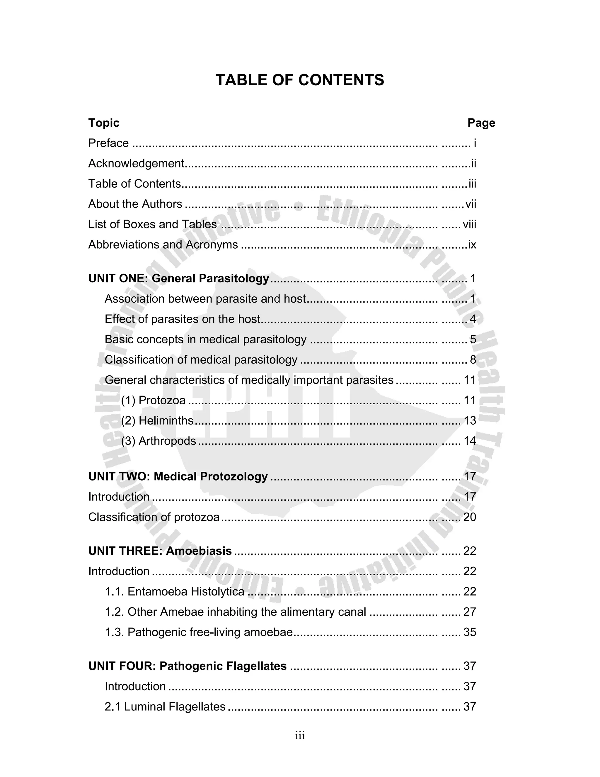 TABLE OF CONTENTS

Topic                                                                                                         Page
Preface ............................................................................................. ......... i
Acknowledgement............................................................................. .........ii
Table of Contents.............................................................................. ........ iii
About the Authors ............................................................................. ....... vii
List of Boxes and Tables .................................................................. ...... viii
Abbreviations and Acronyms ............................................................ ........ix

UNIT ONE: General Parasitology ................................................... ........ 1
    Association between parasite and host ........................................ ........ 1
    Effect of parasites on the host...................................................... ........ 4
    Basic concepts in medical parasitology ....................................... ........ 5
    Classification of medical parasitology .......................................... ........ 8
    General characteristics of medically important parasites ............. ...... 11
         (1) Protozoa ............................................................................ ...... 11
         (2) Heliminths .......................................................................... ...... 13
         (3) Arthropods ......................................................................... ...... 14


UNIT TWO: Medical Protozology ................................................... ...... 17
Introduction ....................................................................................... ...... 17
Classification of protozoa .................................................................. ...... 20

UNIT THREE: Amoebiasis .............................................................. ...... 22
Introduction ....................................................................................... ...... 22
    1.1. Entamoeba Histolytica .......................................................... ...... 22
    1.2. Other Amebae inhabiting the alimentary canal ..................... ...... 27
    1.3. Pathogenic free-living amoebae............................................ ...... 35

UNIT FOUR: Pathogenic Flagellates ............................................. ...... 37
    Introduction .................................................................................. ...... 37
    2.1 Luminal Flagellates ................................................................ ...... 37

                                                            iii
 