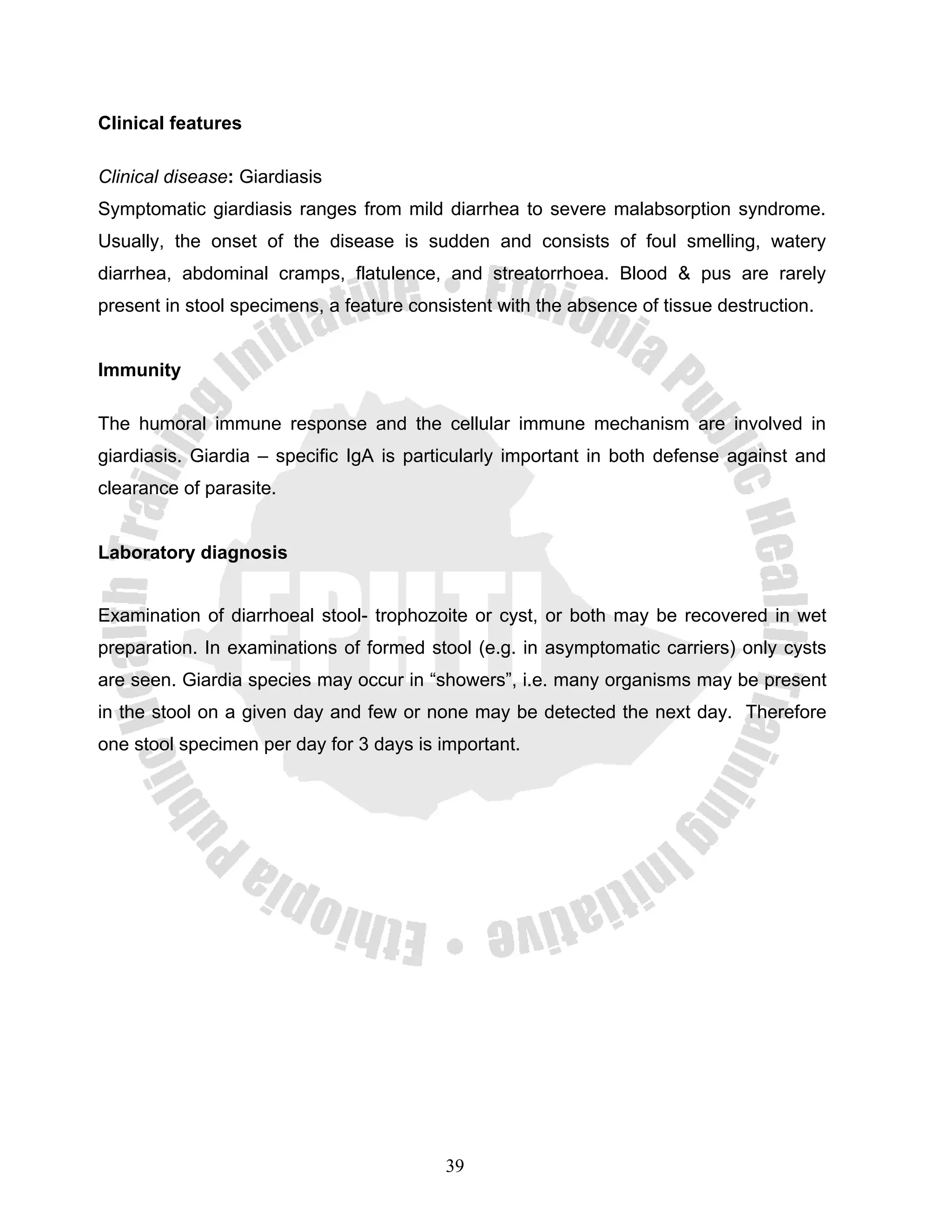 Clinical features

Clinical disease: Giardiasis
Symptomatic giardiasis ranges from mild diarrhea to severe malabsorption syndrome.
Usually, the onset of the disease is sudden and consists of foul smelling, watery
diarrhea, abdominal cramps, flatulence, and streatorrhoea. Blood & pus are rarely
present in stool specimens, a feature consistent with the absence of tissue destruction.


Immunity

The humoral immune response and the cellular immune mechanism are involved in
giardiasis. Giardia – specific IgA is particularly important in both defense against and
clearance of parasite.


Laboratory diagnosis


Examination of diarrhoeal stool- trophozoite or cyst, or both may be recovered in wet
preparation. In examinations of formed stool (e.g. in asymptomatic carriers) only cysts
are seen. Giardia species may occur in “showers”, i.e. many organisms may be present
in the stool on a given day and few or none may be detected the next day. Therefore
one stool specimen per day for 3 days is important.




                                          39
 