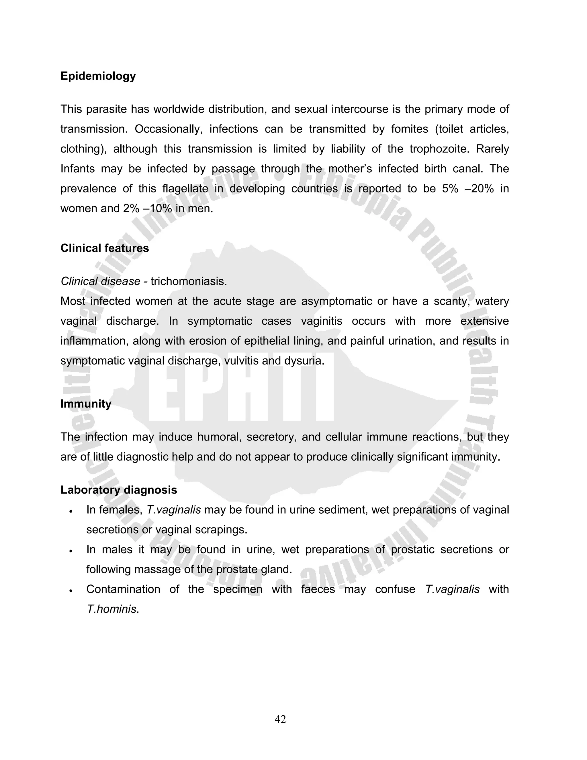 Epidemiology

This parasite has worldwide distribution, and sexual intercourse is the primary mode of
transmission. Occasionally, infections can be transmitted by fomites (toilet articles,
clothing), although this transmission is limited by liability of the trophozoite. Rarely
Infants may be infected by passage through the mother’s infected birth canal. The
prevalence of this flagellate in developing countries is reported to be 5% –20% in
women and 2% –10% in men.


Clinical features

Clinical disease - trichomoniasis.
Most infected women at the acute stage are asymptomatic or have a scanty, watery
vaginal discharge. In symptomatic cases vaginitis occurs with more extensive
inflammation, along with erosion of epithelial lining, and painful urination, and results in
symptomatic vaginal discharge, vulvitis and dysuria.


Immunity

The infection may induce humoral, secretory, and cellular immune reactions, but they
are of little diagnostic help and do not appear to produce clinically significant immunity.

Laboratory diagnosis
 •   In females, T.vaginalis may be found in urine sediment, wet preparations of vaginal
     secretions or vaginal scrapings.
 •   In males it may be found in urine, wet preparations of prostatic secretions or
     following massage of the prostate gland.
 •   Contamination of the specimen with faeces may confuse T.vaginalis with
     T.hominis.




                                            42
 
