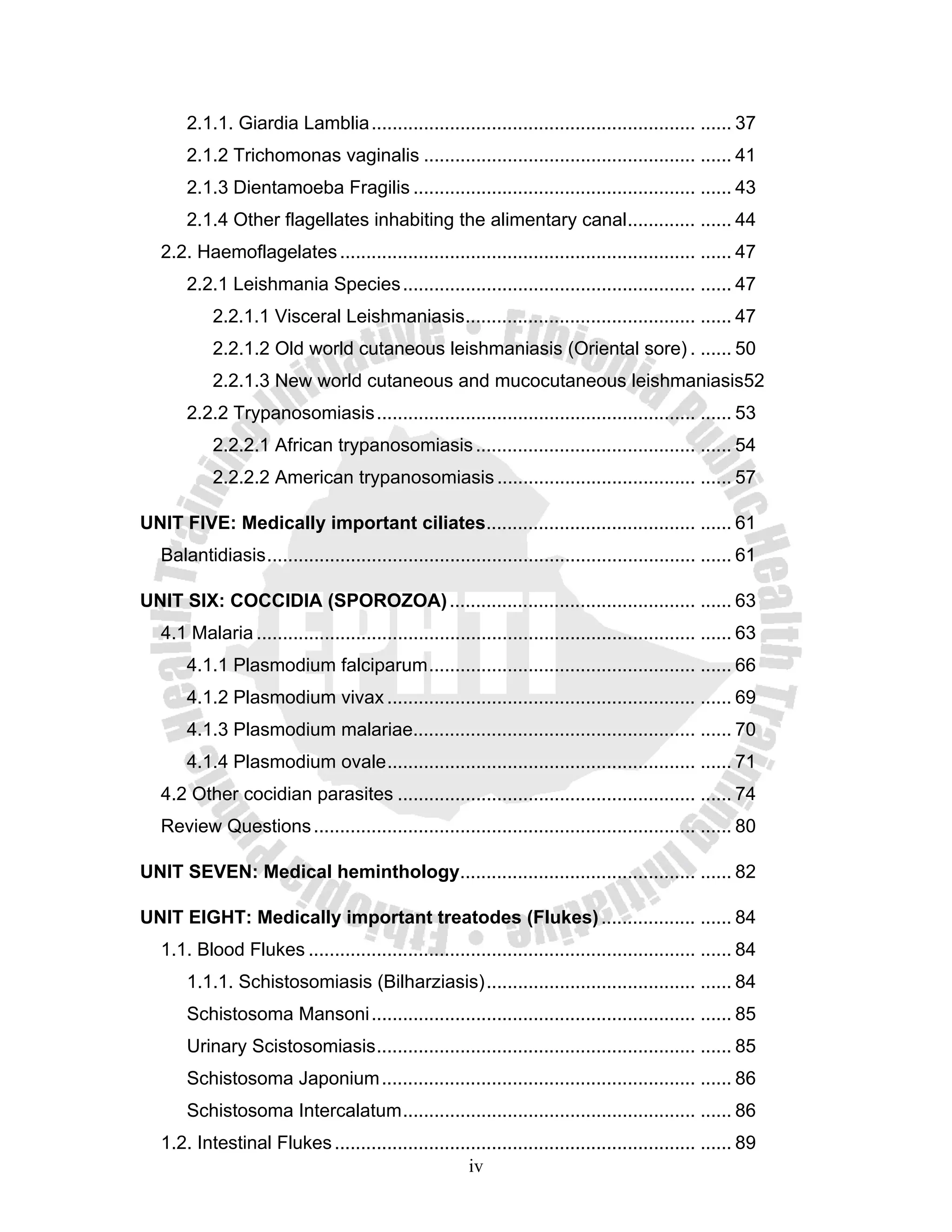 2.1.1. Giardia Lamblia .............................................................. ...... 37
       2.1.2 Trichomonas vaginalis .................................................... ...... 41
       2.1.3 Dientamoeba Fragilis ...................................................... ...... 43
       2.1.4 Other flagellates inhabiting the alimentary canal ............. ...... 44
   2.2. Haemoflagelates .................................................................... ...... 47
       2.2.1 Leishmania Species ........................................................ ...... 47
            2.2.1.1 Visceral Leishmaniasis ............................................ ...... 47
            2.2.1.2 Old world cutaneous leishmaniasis (Oriental sore) . ...... 50
            2.2.1.3 New world cutaneous and mucocutaneous leishmaniasis52
       2.2.2 Trypanosomiasis ............................................................. ...... 53
            2.2.2.1 African trypanosomiasis .......................................... ...... 54
            2.2.2.2 American trypanosomiasis ...................................... ...... 57

UNIT FIVE: Medically important ciliates........................................ ...... 61
   Balantidiasis .................................................................................. ...... 61

UNIT SIX: COCCIDIA (SPOROZOA) ............................................... ...... 63
   4.1 Malaria .................................................................................... ...... 63
       4.1.1 Plasmodium falciparum ................................................... ...... 66
       4.1.2 Plasmodium vivax ........................................................... ...... 69
       4.1.3 Plasmodium malariae...................................................... ...... 70
       4.1.4 Plasmodium ovale ........................................................... ...... 71
   4.2 Other cocidian parasites ......................................................... ...... 74
   Review Questions ......................................................................... ...... 80

UNIT SEVEN: Medical heminthology............................................. ...... 82

UNIT EIGHT: Medically important treatodes (Flukes) .................. ...... 84
   1.1. Blood Flukes .......................................................................... ...... 84
       1.1.1. Schistosomiasis (Bilharziasis) ........................................ ...... 84
       Schistosoma Mansoni .............................................................. ...... 85
       Urinary Scistosomiasis ............................................................. ...... 85
       Schistosoma Japonium ............................................................ ...... 86
       Schistosoma Intercalatum ........................................................ ...... 86
   1.2. Intestinal Flukes ..................................................................... ...... 89
                                                    iv
 