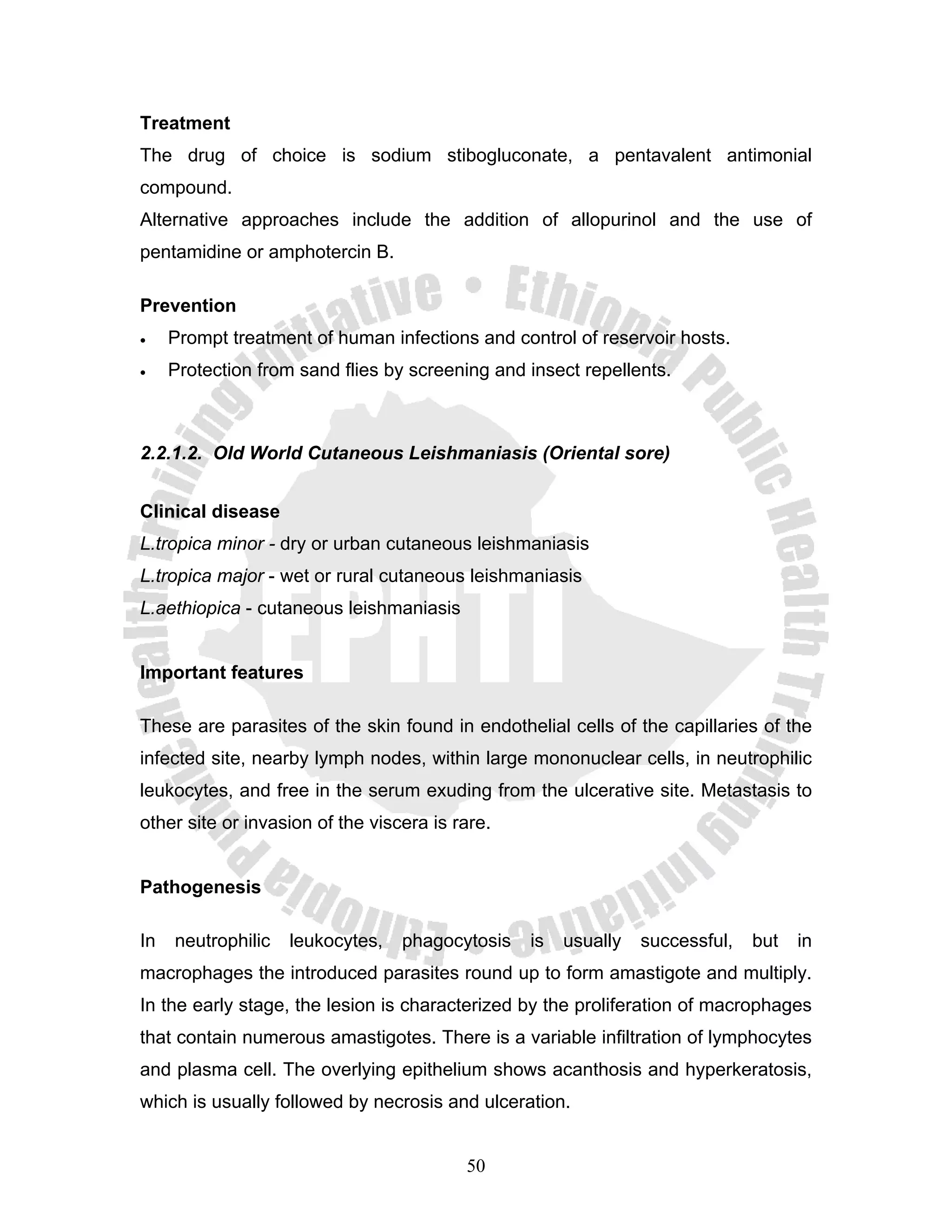 Treatment
The drug of choice is sodium stibogluconate, a pentavalent antimonial
compound.
Alternative approaches include the addition of allopurinol and the use of
pentamidine or amphotercin B.

Prevention
•    Prompt treatment of human infections and control of reservoir hosts.
•    Protection from sand flies by screening and insect repellents.



2.2.1.2. Old World Cutaneous Leishmaniasis (Oriental sore)


Clinical disease
L.tropica minor - dry or urban cutaneous leishmaniasis
L.tropica major - wet or rural cutaneous leishmaniasis
L.aethiopica - cutaneous leishmaniasis


Important features

These are parasites of the skin found in endothelial cells of the capillaries of the
infected site, nearby lymph nodes, within large mononuclear cells, in neutrophilic
leukocytes, and free in the serum exuding from the ulcerative site. Metastasis to
other site or invasion of the viscera is rare.


Pathogenesis

In   neutrophilic   leukocytes,   phagocytosis   is   usually   successful,   but   in
macrophages the introduced parasites round up to form amastigote and multiply.
In the early stage, the lesion is characterized by the proliferation of macrophages
that contain numerous amastigotes. There is a variable infiltration of lymphocytes
and plasma cell. The overlying epithelium shows acanthosis and hyperkeratosis,
which is usually followed by necrosis and ulceration.


                                          50
 
