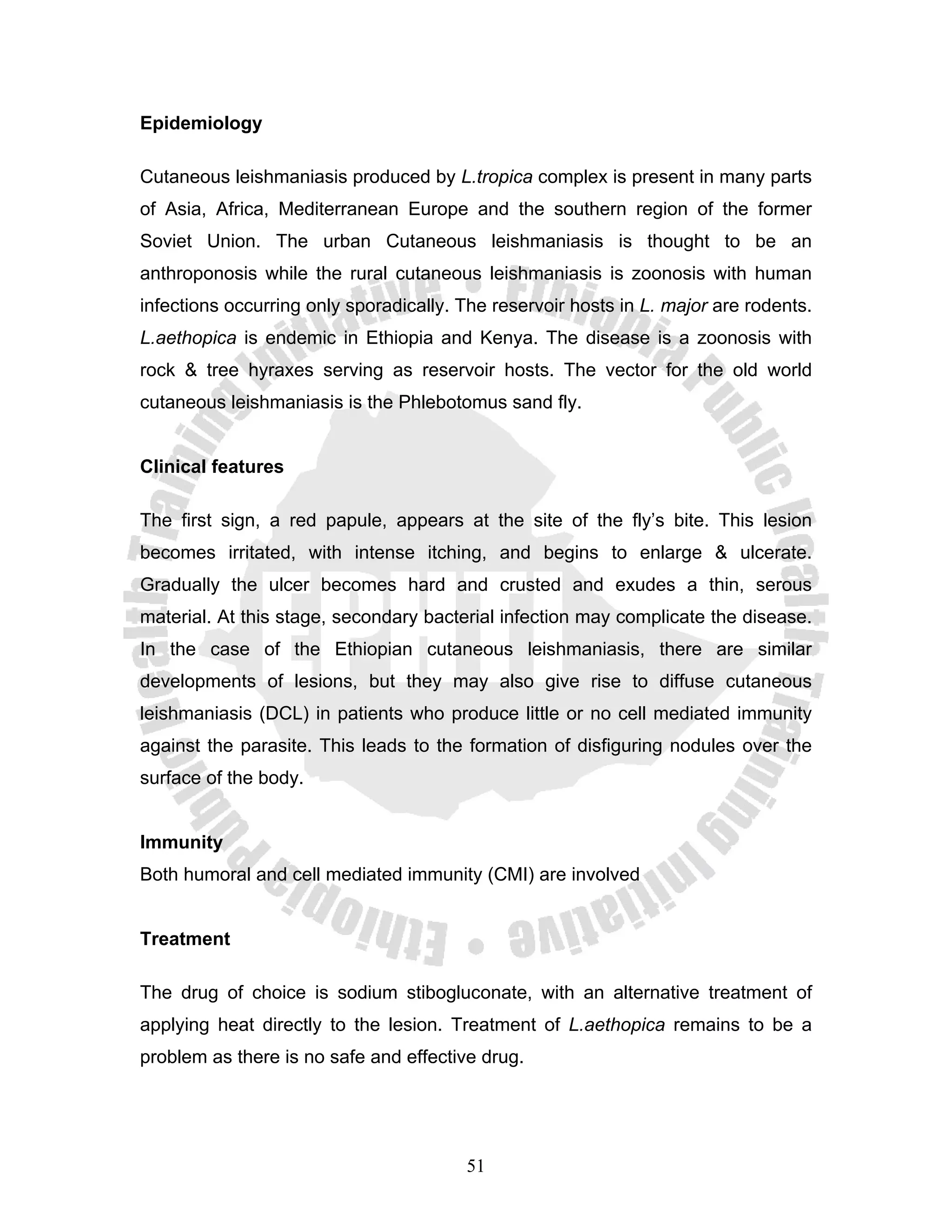 Epidemiology

Cutaneous leishmaniasis produced by L.tropica complex is present in many parts
of Asia, Africa, Mediterranean Europe and the southern region of the former
Soviet Union. The urban Cutaneous leishmaniasis is thought to be an
anthroponosis while the rural cutaneous leishmaniasis is zoonosis with human
infections occurring only sporadically. The reservoir hosts in L. major are rodents.
L.aethopica is endemic in Ethiopia and Kenya. The disease is a zoonosis with
rock & tree hyraxes serving as reservoir hosts. The vector for the old world
cutaneous leishmaniasis is the Phlebotomus sand fly.


Clinical features

The first sign, a red papule, appears at the site of the fly’s bite. This lesion
becomes irritated, with intense itching, and begins to enlarge & ulcerate.
Gradually the ulcer becomes hard and crusted and exudes a thin, serous
material. At this stage, secondary bacterial infection may complicate the disease.
In the case of the Ethiopian cutaneous leishmaniasis, there are similar
developments of lesions, but they may also give rise to diffuse cutaneous
leishmaniasis (DCL) in patients who produce little or no cell mediated immunity
against the parasite. This leads to the formation of disfiguring nodules over the
surface of the body.


Immunity
Both humoral and cell mediated immunity (CMI) are involved


Treatment

The drug of choice is sodium stibogluconate, with an alternative treatment of
applying heat directly to the lesion. Treatment of L.aethopica remains to be a
problem as there is no safe and effective drug.




                                        51
 