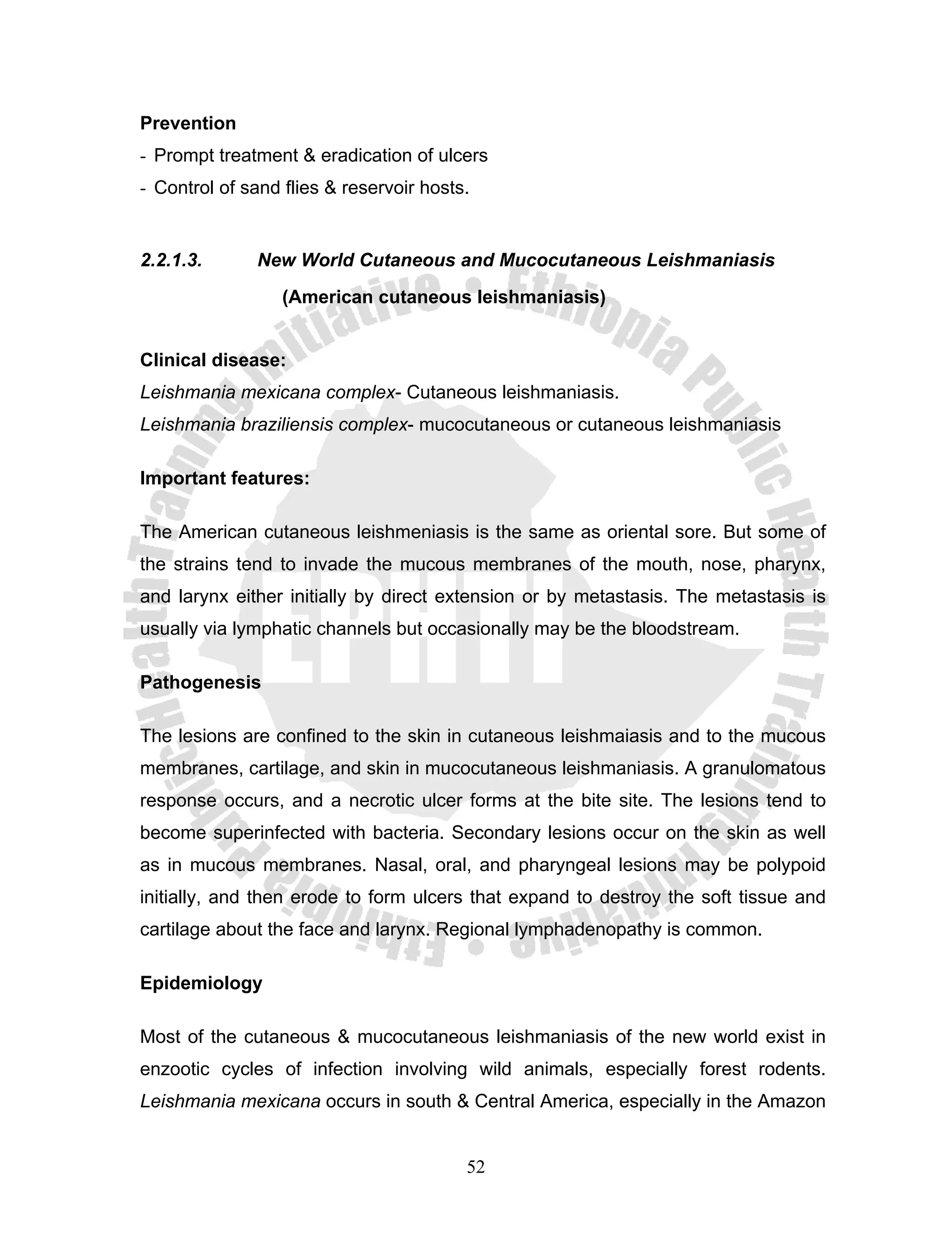 Prevention
- Prompt treatment & eradication of ulcers
- Control of sand flies & reservoir hosts.


2.2.1.3.      New World Cutaneous and Mucocutaneous Leishmaniasis
                  (American cutaneous leishmaniasis)


Clinical disease:
Leishmania mexicana complex- Cutaneous leishmaniasis.
Leishmania braziliensis complex- mucocutaneous or cutaneous leishmaniasis

Important features:

The American cutaneous leishmeniasis is the same as oriental sore. But some of
the strains tend to invade the mucous membranes of the mouth, nose, pharynx,
and larynx either initially by direct extension or by metastasis. The metastasis is
usually via lymphatic channels but occasionally may be the bloodstream.

Pathogenesis

The lesions are confined to the skin in cutaneous leishmaiasis and to the mucous
membranes, cartilage, and skin in mucocutaneous leishmaniasis. A granulomatous
response occurs, and a necrotic ulcer forms at the bite site. The lesions tend to
become superinfected with bacteria. Secondary lesions occur on the skin as well
as in mucous membranes. Nasal, oral, and pharyngeal lesions may be polypoid
initially, and then erode to form ulcers that expand to destroy the soft tissue and
cartilage about the face and larynx. Regional lymphadenopathy is common.

Epidemiology

Most of the cutaneous & mucocutaneous leishmaniasis of the new world exist in
enzootic cycles of infection involving wild animals, especially forest rodents.
Leishmania mexicana occurs in south & Central America, especially in the Amazon


                                         52
 