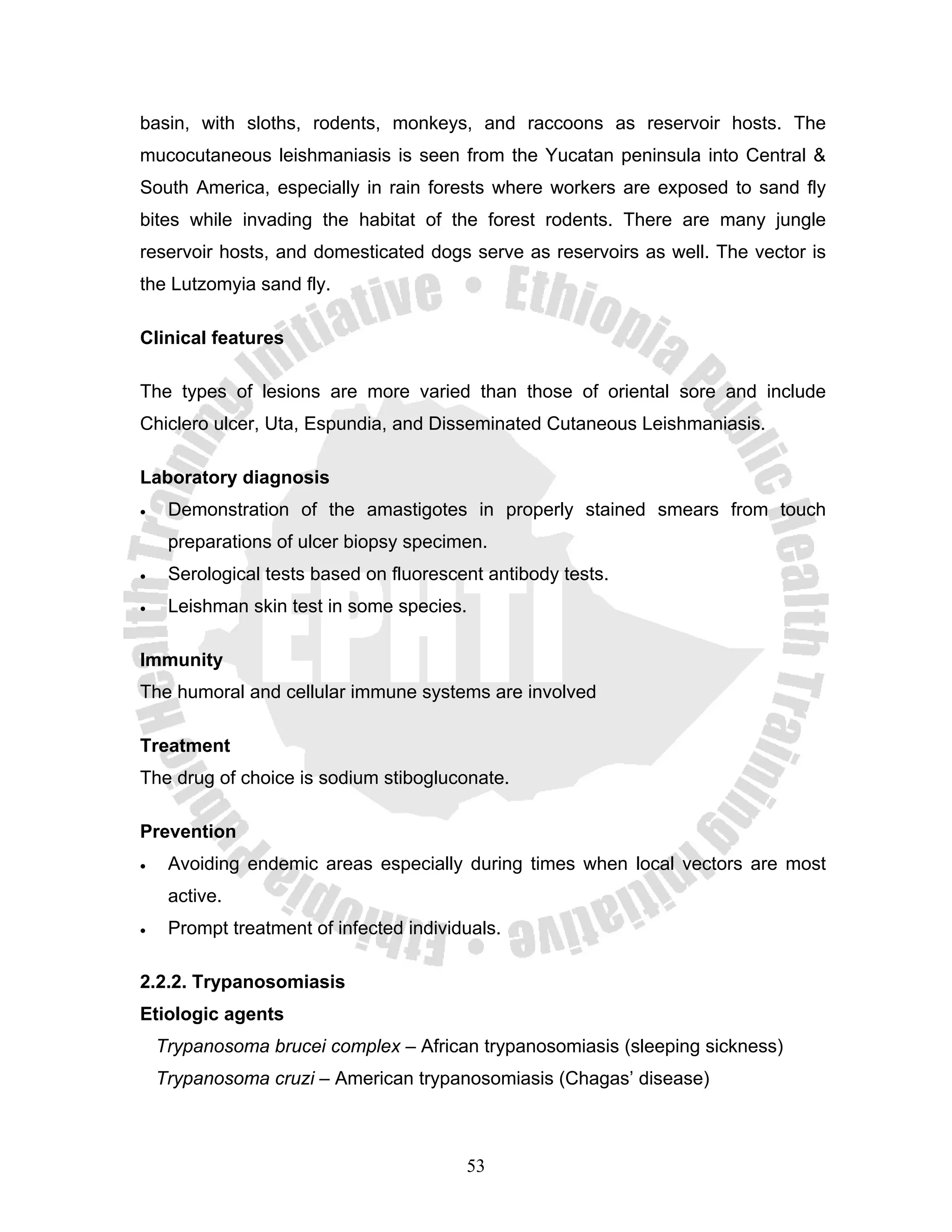 basin, with sloths, rodents, monkeys, and raccoons as reservoir hosts. The
mucocutaneous leishmaniasis is seen from the Yucatan peninsula into Central &
South America, especially in rain forests where workers are exposed to sand fly
bites while invading the habitat of the forest rodents. There are many jungle
reservoir hosts, and domesticated dogs serve as reservoirs as well. The vector is
the Lutzomyia sand fly.

Clinical features

The types of lesions are more varied than those of oriental sore and include
Chiclero ulcer, Uta, Espundia, and Disseminated Cutaneous Leishmaniasis.

Laboratory diagnosis
•    Demonstration of the amastigotes in properly stained smears from touch
     preparations of ulcer biopsy specimen.
•    Serological tests based on fluorescent antibody tests.
•    Leishman skin test in some species.

Immunity
The humoral and cellular immune systems are involved

Treatment
The drug of choice is sodium stibogluconate.

Prevention
•    Avoiding endemic areas especially during times when local vectors are most
     active.
•    Prompt treatment of infected individuals.

2.2.2. Trypanosomiasis
Etiologic agents
    Trypanosoma brucei complex – African trypanosomiasis (sleeping sickness)
    Trypanosoma cruzi – American trypanosomiasis (Chagas’ disease)



                                         53
 