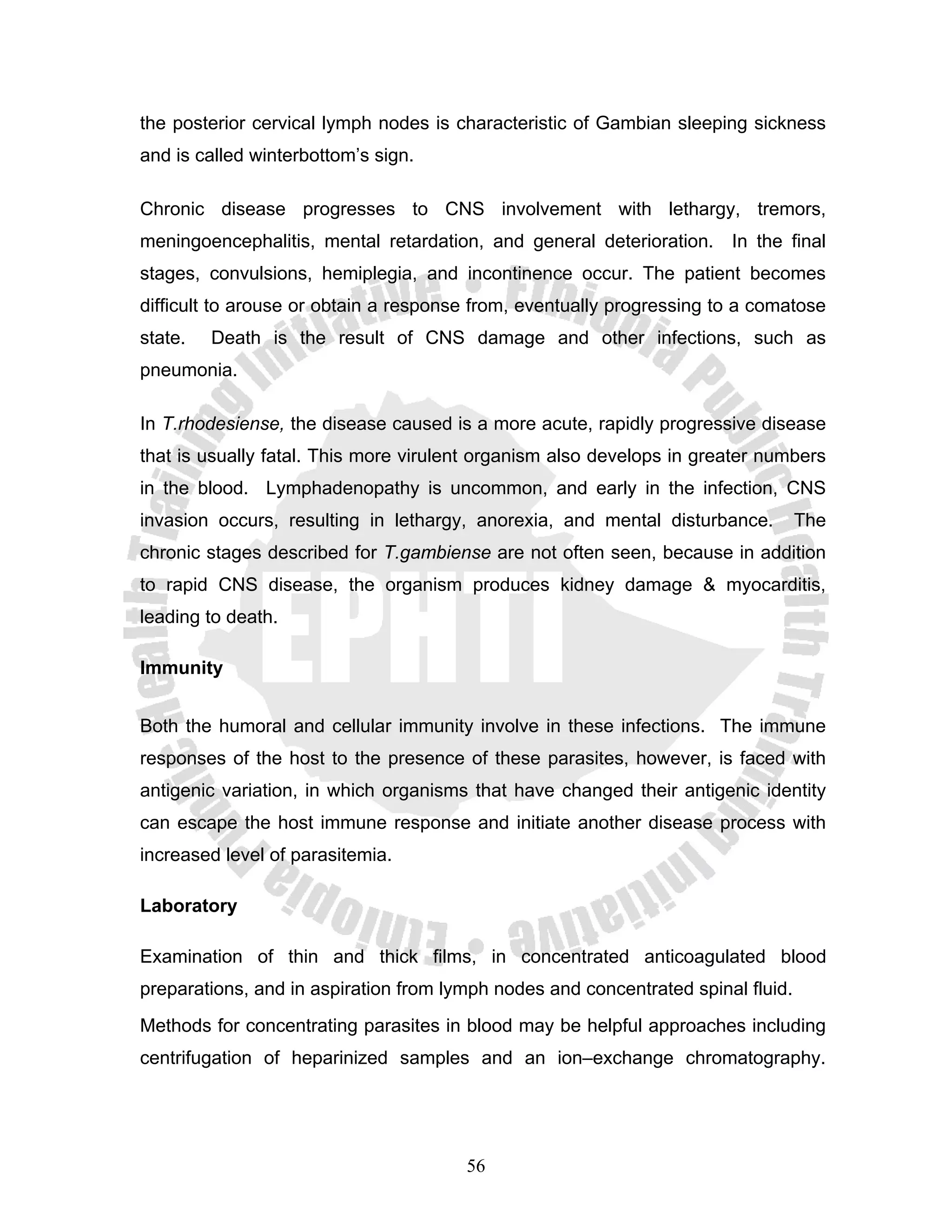 the posterior cervical lymph nodes is characteristic of Gambian sleeping sickness
and is called winterbottom’s sign.

Chronic disease progresses to CNS involvement with lethargy, tremors,
meningoencephalitis, mental retardation, and general deterioration. In the final
stages, convulsions, hemiplegia, and incontinence occur. The patient becomes
difficult to arouse or obtain a response from, eventually progressing to a comatose
state.   Death is the result of CNS damage and other infections, such as
pneumonia.

In T.rhodesiense, the disease caused is a more acute, rapidly progressive disease
that is usually fatal. This more virulent organism also develops in greater numbers
in the blood. Lymphadenopathy is uncommon, and early in the infection, CNS
invasion occurs, resulting in lethargy, anorexia, and mental disturbance.         The
chronic stages described for T.gambiense are not often seen, because in addition
to rapid CNS disease, the organism produces kidney damage & myocarditis,
leading to death.

Immunity


Both the humoral and cellular immunity involve in these infections. The immune
responses of the host to the presence of these parasites, however, is faced with
antigenic variation, in which organisms that have changed their antigenic identity
can escape the host immune response and initiate another disease process with
increased level of parasitemia.

Laboratory

Examination of thin and thick films, in concentrated anticoagulated blood
preparations, and in aspiration from lymph nodes and concentrated spinal fluid.
Methods for concentrating parasites in blood may be helpful approaches including
centrifugation of heparinized samples and an ion–exchange chromatography.




                                       56
 