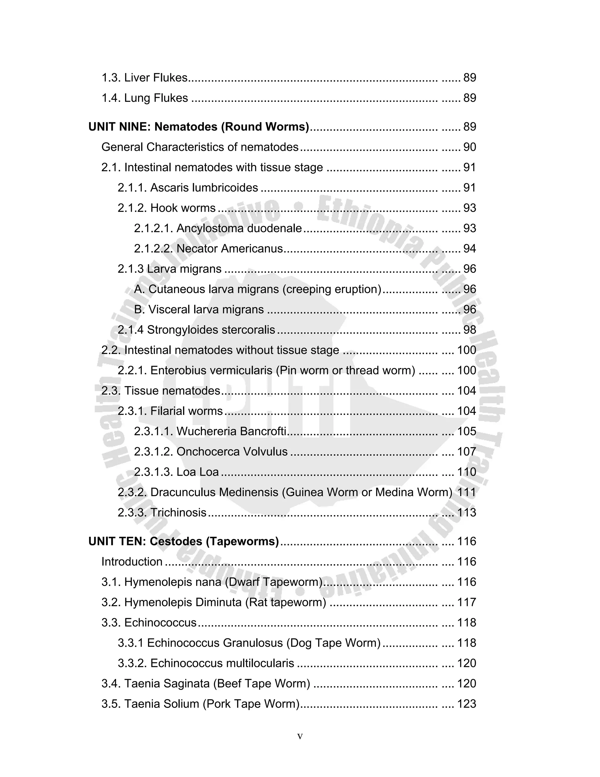 1.3. Liver Flukes............................................................................ ...... 89
  1.4. Lung Flukes ........................................................................... ...... 89

UNIT NINE: Nematodes (Round Worms) ....................................... ...... 89
  General Characteristics of nematodes .......................................... ...... 90
  2.1. Intestinal nematodes with tissue stage .................................. ...... 91
      2.1.1. Ascaris lumbricoides ...................................................... ...... 91
      2.1.2. Hook worms ................................................................... ...... 93
           2.1.2.1. Ancylostoma duodenale ......................................... ...... 93
           2.1.2.2. Necator Americanus............................................... ...... 94
      2.1.3 Larva migrans ................................................................. ...... 96
           A. Cutaneous larva migrans (creeping eruption) ................. ...... 96
           B. Visceral larva migrans .................................................... ...... 96
      2.1.4 Strongyloides stercoralis ................................................. ...... 98
  2.2. Intestinal nematodes without tissue stage ............................. .... 100
      2.2.1. Enterobius vermicularis (Pin worm or thread worm) ...... .... 100
  2.3. Tissue nematodes .................................................................. .... 104
      2.3.1. Filarial worms ................................................................. .... 104
           2.3.1.1. Wuchereria Bancrofti.............................................. .... 105
           2.3.1.2. Onchocerca Volvulus ............................................. .... 107
           2.3.1.3. Loa Loa .................................................................. .... 110
      2.3.2. Dracunculus Medinensis (Guinea Worm or Medina Worm) 111
      2.3.3. Trichinosis ...................................................................... .... 113

UNIT TEN: Cestodes (Tapeworms) ................................................ .... 116
  Introduction ................................................................................... .... 116
  3.1. Hymenolepis nana (Dwarf Tapeworm) ................................... .... 116
  3.2. Hymenolepis Diminuta (Rat tapeworm) ................................. .... 117
  3.3. Echinococcus ......................................................................... .... 118
      3.3.1 Echinococcus Granulosus (Dog Tape Worm) ................. .... 118
      3.3.2. Echinococcus multilocularis ........................................... .... 120
  3.4. Taenia Saginata (Beef Tape Worm) ...................................... .... 120
  3.5. Taenia Solium (Pork Tape Worm) .......................................... .... 123

                                                        v
 