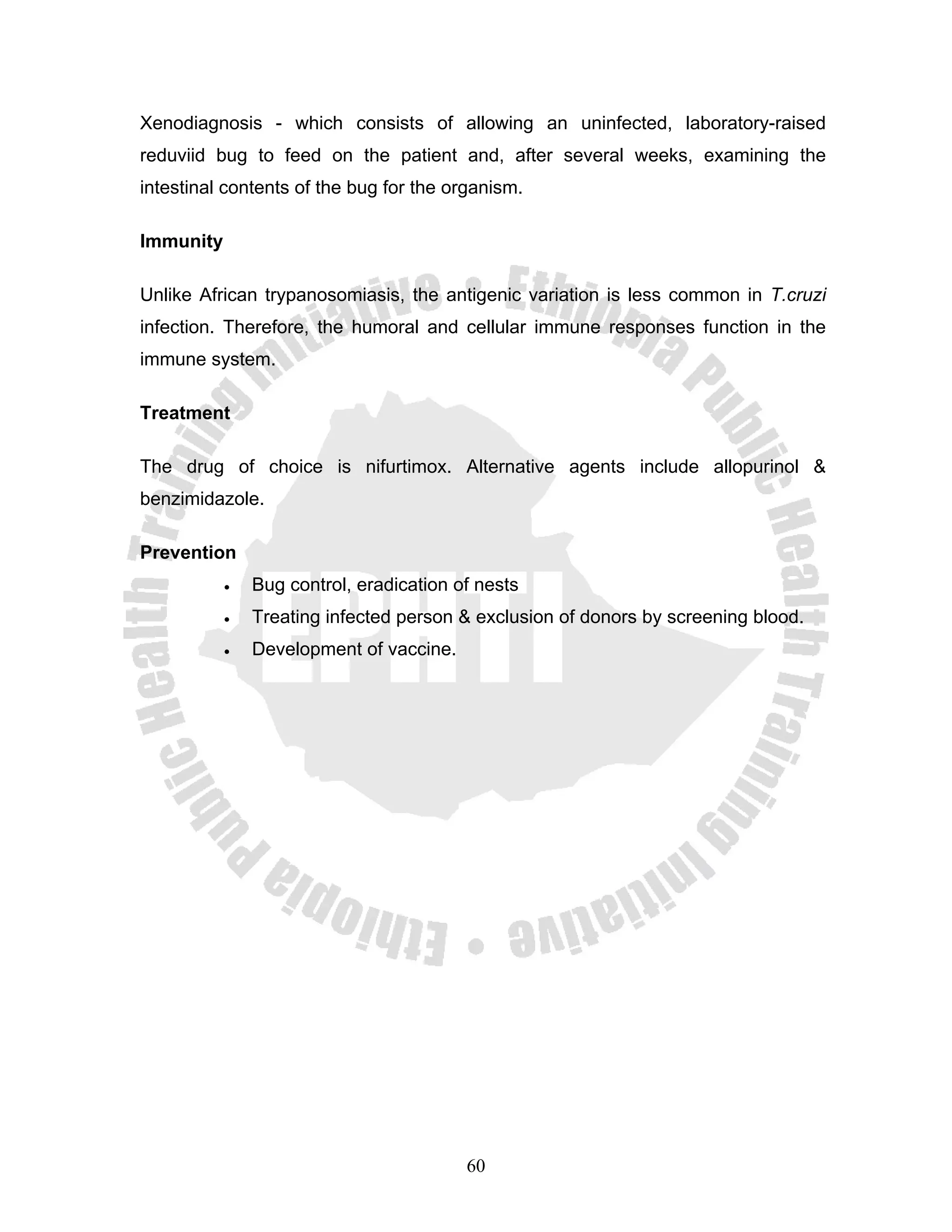Xenodiagnosis - which consists of allowing an uninfected, laboratory-raised
reduviid bug to feed on the patient and, after several weeks, examining the
intestinal contents of the bug for the organism.

Immunity

Unlike African trypanosomiasis, the antigenic variation is less common in T.cruzi
infection. Therefore, the humoral and cellular immune responses function in the
immune system.

Treatment

The drug of choice is nifurtimox. Alternative agents include allopurinol &
benzimidazole.

Prevention
           •   Bug control, eradication of nests
           •   Treating infected person & exclusion of donors by screening blood.
           •   Development of vaccine.




                                         60
 