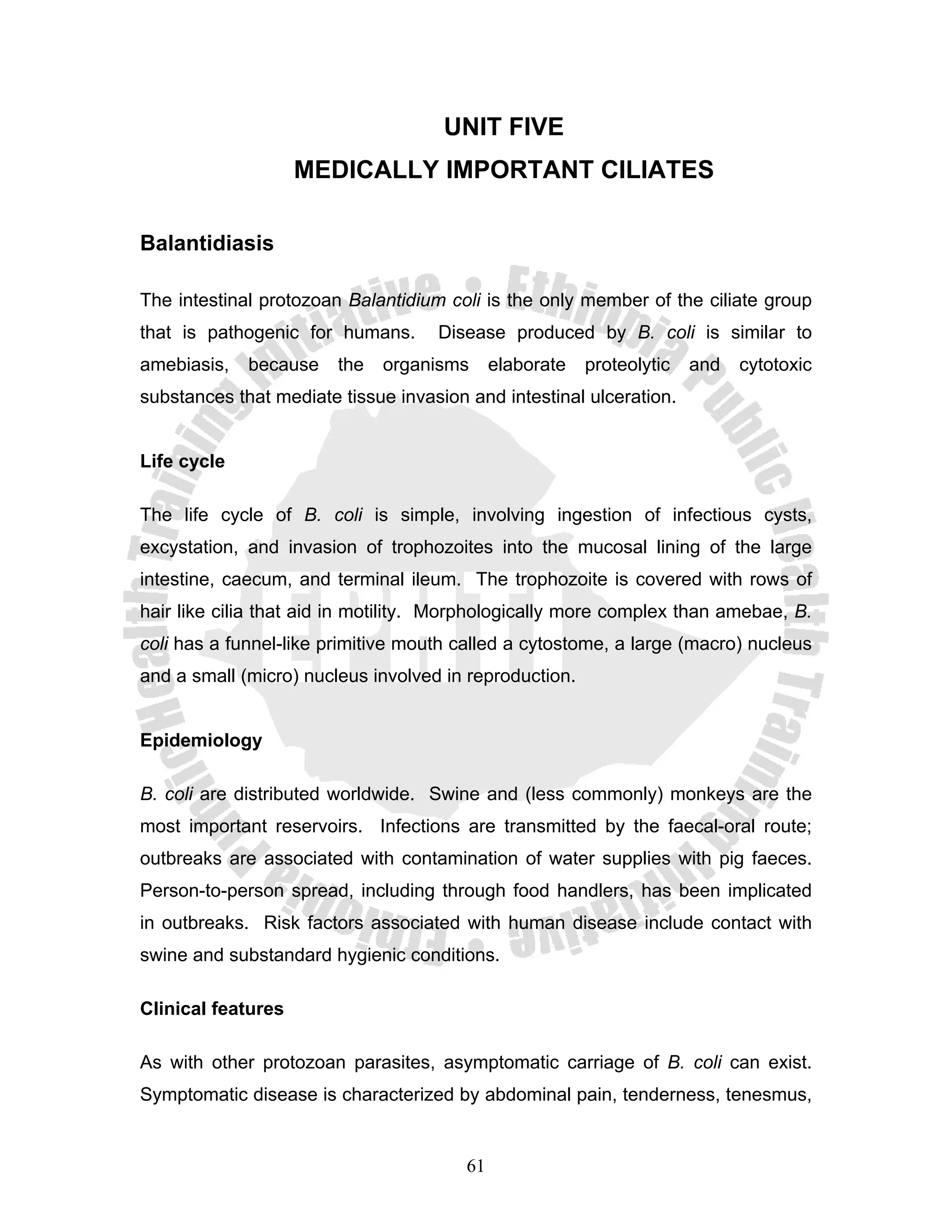 UNIT FIVE
                    MEDICALLY IMPORTANT CILIATES

Balantidiasis

The intestinal protozoan Balantidium coli is the only member of the ciliate group
that is pathogenic for humans.      Disease produced by B. coli is similar to
amebiasis,   because    the   organisms      elaborate   proteolytic   and   cytotoxic
substances that mediate tissue invasion and intestinal ulceration.


Life cycle

The life cycle of B. coli is simple, involving ingestion of infectious cysts,
excystation, and invasion of trophozoites into the mucosal lining of the large
intestine, caecum, and terminal ileum. The trophozoite is covered with rows of
hair like cilia that aid in motility. Morphologically more complex than amebae, B.
coli has a funnel-like primitive mouth called a cytostome, a large (macro) nucleus
and a small (micro) nucleus involved in reproduction.


Epidemiology

B. coli are distributed worldwide. Swine and (less commonly) monkeys are the
most important reservoirs. Infections are transmitted by the faecal-oral route;
outbreaks are associated with contamination of water supplies with pig faeces.
Person-to-person spread, including through food handlers, has been implicated
in outbreaks. Risk factors associated with human disease include contact with
swine and substandard hygienic conditions.

Clinical features

As with other protozoan parasites, asymptomatic carriage of B. coli can exist.
Symptomatic disease is characterized by abdominal pain, tenderness, tenesmus,


                                        61
 