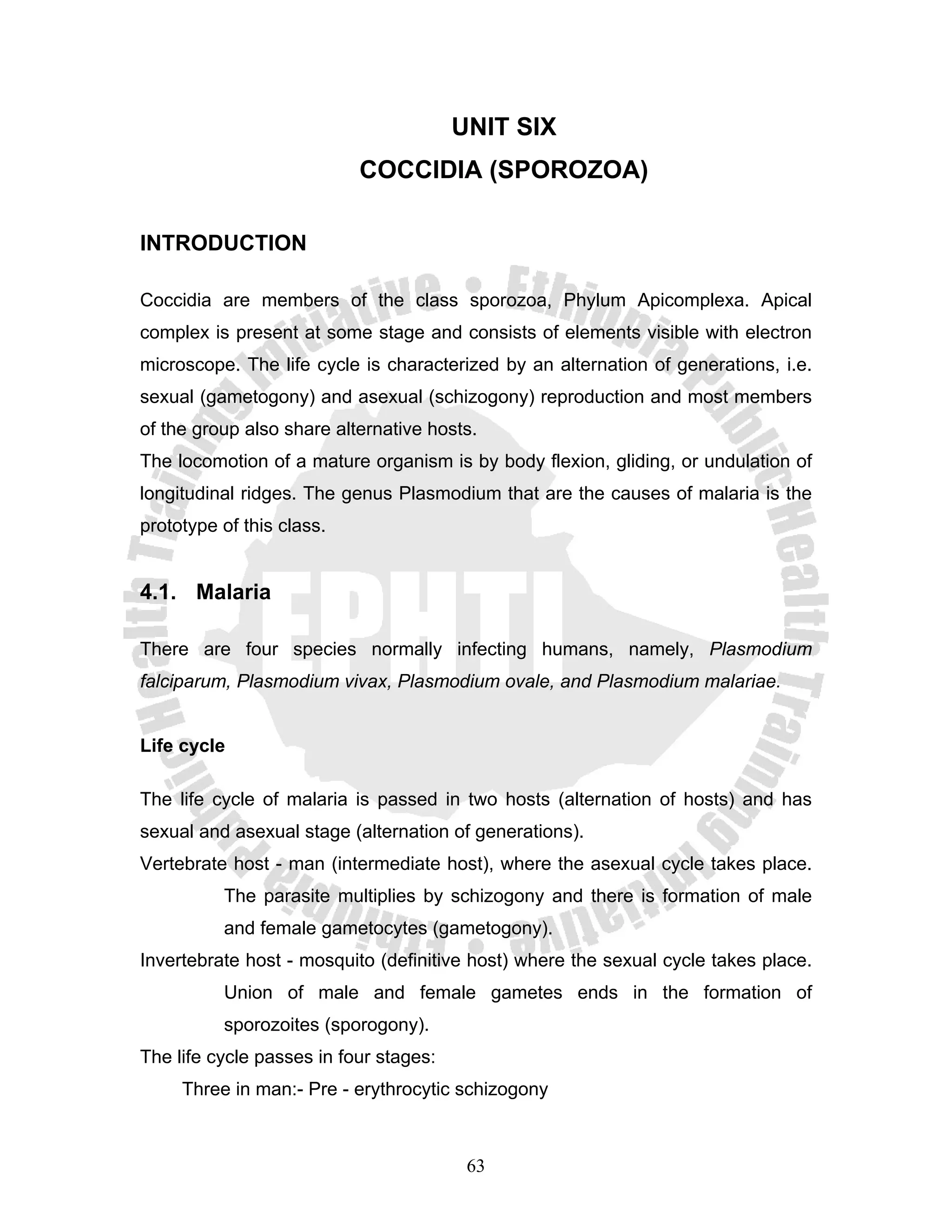 UNIT SIX
                           COCCIDIA (SPOROZOA)

INTRODUCTION

Coccidia are members of the class sporozoa, Phylum Apicomplexa. Apical
complex is present at some stage and consists of elements visible with electron
microscope. The life cycle is characterized by an alternation of generations, i.e.
sexual (gametogony) and asexual (schizogony) reproduction and most members
of the group also share alternative hosts.
The locomotion of a mature organism is by body flexion, gliding, or undulation of
longitudinal ridges. The genus Plasmodium that are the causes of malaria is the
prototype of this class.


4.1. Malaria

There are four species normally infecting humans, namely, Plasmodium
falciparum, Plasmodium vivax, Plasmodium ovale, and Plasmodium malariae.


Life cycle

The life cycle of malaria is passed in two hosts (alternation of hosts) and has
sexual and asexual stage (alternation of generations).
Vertebrate host - man (intermediate host), where the asexual cycle takes place.
          The parasite multiplies by schizogony and there is formation of male
          and female gametocytes (gametogony).
Invertebrate host - mosquito (definitive host) where the sexual cycle takes place.
          Union of male and female gametes ends in the formation of
          sporozoites (sporogony).
The life cycle passes in four stages:
     Three in man:- Pre - erythrocytic schizogony



                                         63
 