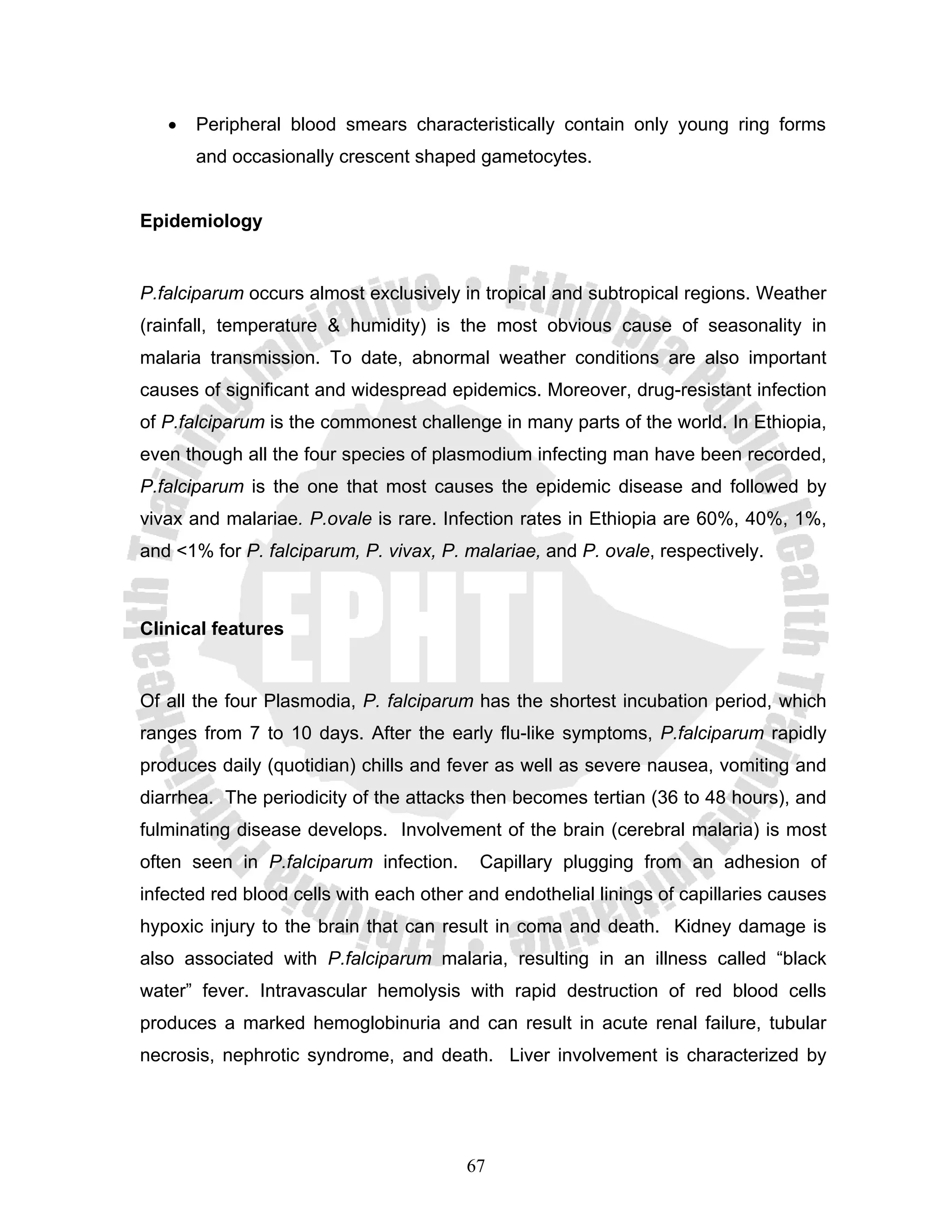 •   Peripheral blood smears characteristically contain only young ring forms
       and occasionally crescent shaped gametocytes.


Epidemiology


P.falciparum occurs almost exclusively in tropical and subtropical regions. Weather
(rainfall, temperature & humidity) is the most obvious cause of seasonality in
malaria transmission. To date, abnormal weather conditions are also important
causes of significant and widespread epidemics. Moreover, drug-resistant infection
of P.falciparum is the commonest challenge in many parts of the world. In Ethiopia,
even though all the four species of plasmodium infecting man have been recorded,
P.falciparum is the one that most causes the epidemic disease and followed by
vivax and malariae. P.ovale is rare. Infection rates in Ethiopia are 60%, 40%, 1%,
and <1% for P. falciparum, P. vivax, P. malariae, and P. ovale, respectively.



Clinical features


Of all the four Plasmodia, P. falciparum has the shortest incubation period, which
ranges from 7 to 10 days. After the early flu-like symptoms, P.falciparum rapidly
produces daily (quotidian) chills and fever as well as severe nausea, vomiting and
diarrhea. The periodicity of the attacks then becomes tertian (36 to 48 hours), and
fulminating disease develops. Involvement of the brain (cerebral malaria) is most
often seen in P.falciparum infection.     Capillary plugging from an adhesion of
infected red blood cells with each other and endothelial linings of capillaries causes
hypoxic injury to the brain that can result in coma and death. Kidney damage is
also associated with P.falciparum malaria, resulting in an illness called “black
water” fever. Intravascular hemolysis with rapid destruction of red blood cells
produces a marked hemoglobinuria and can result in acute renal failure, tubular
necrosis, nephrotic syndrome, and death. Liver involvement is characterized by




                                        67
 