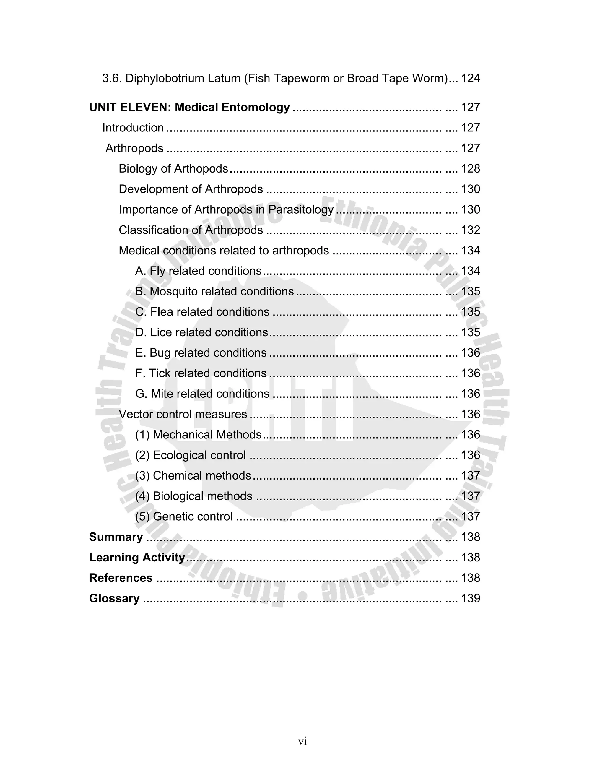 3.6. Diphylobotrium Latum (Fish Tapeworm or Broad Tape Worm) ... 124

UNIT ELEVEN: Medical Entomology ............................................. .... 127
   Introduction ................................................................................... .... 127
    Arthropods ................................................................................... .... 127
        Biology of Arthopods ................................................................ .... 128
        Development of Arthropods ..................................................... .... 130
        Importance of Arthropods in Parasitology ................................ .... 130
        Classification of Arthropods ..................................................... .... 132
        Medical conditions related to arthropods ................................. .... 134
            A. Fly related conditions ...................................................... .... 134
            B. Mosquito related conditions ............................................ .... 135
            C. Flea related conditions ................................................... .... 135
            D. Lice related conditions .................................................... .... 135
            E. Bug related conditions .................................................... .... 136
            F. Tick related conditions .................................................... .... 136
            G. Mite related conditions ................................................... .... 136
        Vector control measures .......................................................... .... 136
            (1) Mechanical Methods ...................................................... .... 136
            (2) Ecological control .......................................................... .... 136
            (3) Chemical methods ......................................................... .... 137
            (4) Biological methods ........................................................ .... 137
            (5) Genetic control .............................................................. .... 137
Summary ......................................................................................... .... 138
Learning Activity ............................................................................. .... 138
References ...................................................................................... .... 138
Glossary .......................................................................................... .... 139




                                                         vi
 