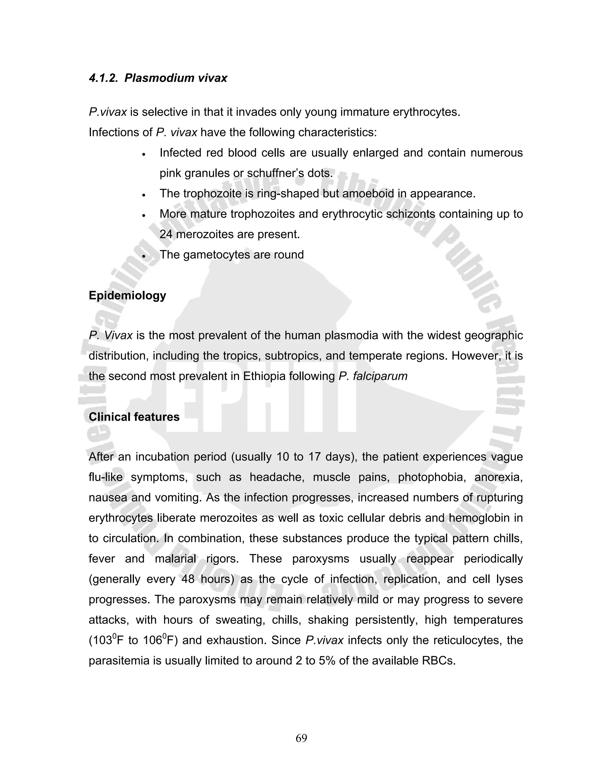 4.1.2. Plasmodium vivax

P.vivax is selective in that it invades only young immature erythrocytes.
Infections of P. vivax have the following characteristics:
          •   Infected red blood cells are usually enlarged and contain numerous
              pink granules or schuffner’s dots.
          •   The trophozoite is ring-shaped but amoeboid in appearance.
          •   More mature trophozoites and erythrocytic schizonts containing up to
              24 merozoites are present.
          •   The gametocytes are round


Epidemiology


P. Vivax is the most prevalent of the human plasmodia with the widest geographic
distribution, including the tropics, subtropics, and temperate regions. However, it is
the second most prevalent in Ethiopia following P. falciparum


Clinical features


After an incubation period (usually 10 to 17 days), the patient experiences vague
flu-like symptoms, such as headache, muscle pains, photophobia, anorexia,
nausea and vomiting. As the infection progresses, increased numbers of rupturing
erythrocytes liberate merozoites as well as toxic cellular debris and hemoglobin in
to circulation. In combination, these substances produce the typical pattern chills,
fever and malarial rigors. These paroxysms usually reappear periodically
(generally every 48 hours) as the cycle of infection, replication, and cell lyses
progresses. The paroxysms may remain relatively mild or may progress to severe
attacks, with hours of sweating, chills, shaking persistently, high temperatures
(1030F to 1060F) and exhaustion. Since P.vivax infects only the reticulocytes, the
parasitemia is usually limited to around 2 to 5% of the available RBCs.




                                         69
 