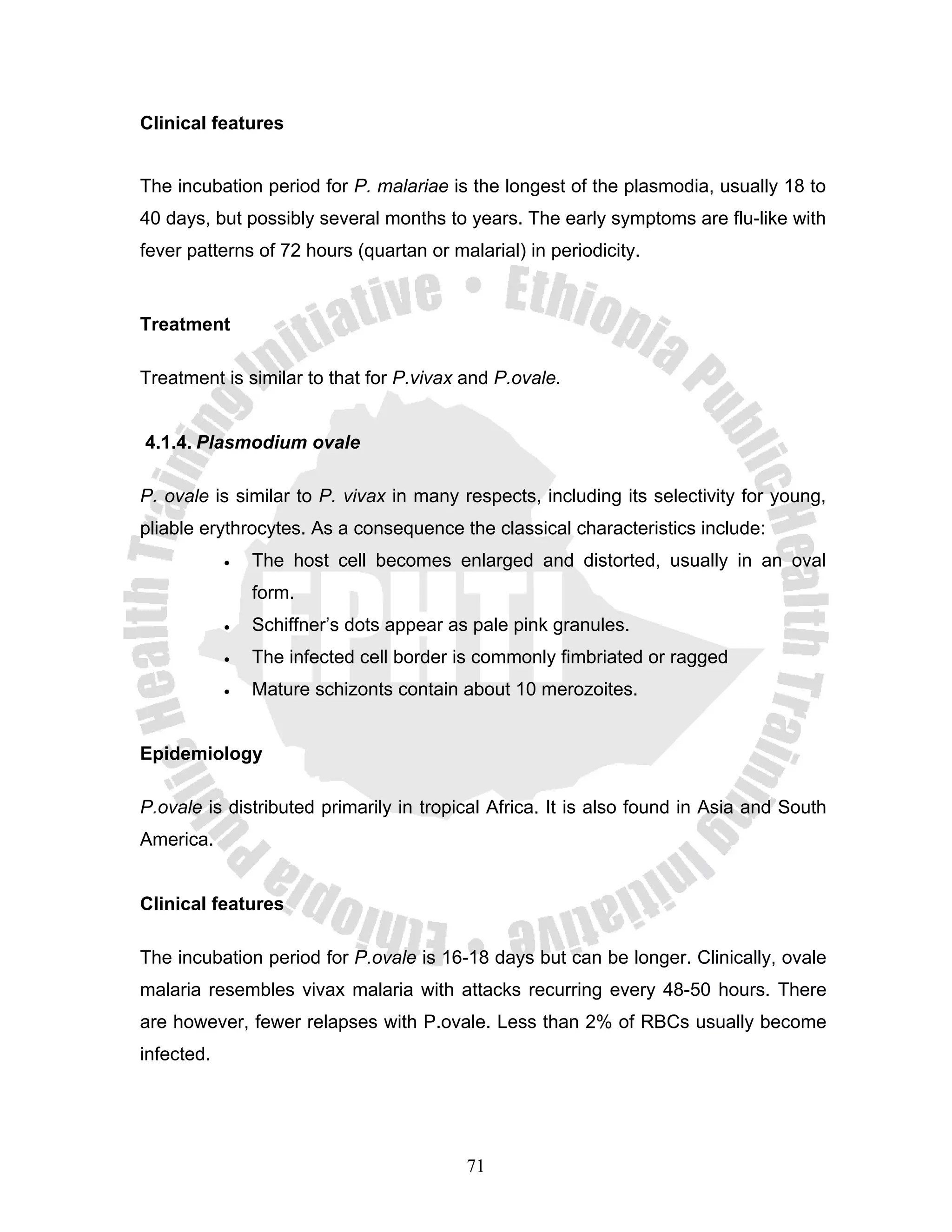Clinical features


The incubation period for P. malariae is the longest of the plasmodia, usually 18 to
40 days, but possibly several months to years. The early symptoms are flu-like with
fever patterns of 72 hours (quartan or malarial) in periodicity.


Treatment

Treatment is similar to that for P.vivax and P.ovale.


4.1.4. Plasmodium ovale

P. ovale is similar to P. vivax in many respects, including its selectivity for young,
pliable erythrocytes. As a consequence the classical characteristics include:
            •   The host cell becomes enlarged and distorted, usually in an oval
                form.
            •   Schiffner’s dots appear as pale pink granules.
            •   The infected cell border is commonly fimbriated or ragged
            •   Mature schizonts contain about 10 merozoites.


Epidemiology

P.ovale is distributed primarily in tropical Africa. It is also found in Asia and South
America.


Clinical features

The incubation period for P.ovale is 16-18 days but can be longer. Clinically, ovale
malaria resembles vivax malaria with attacks recurring every 48-50 hours. There
are however, fewer relapses with P.ovale. Less than 2% of RBCs usually become
infected.




                                          71
 