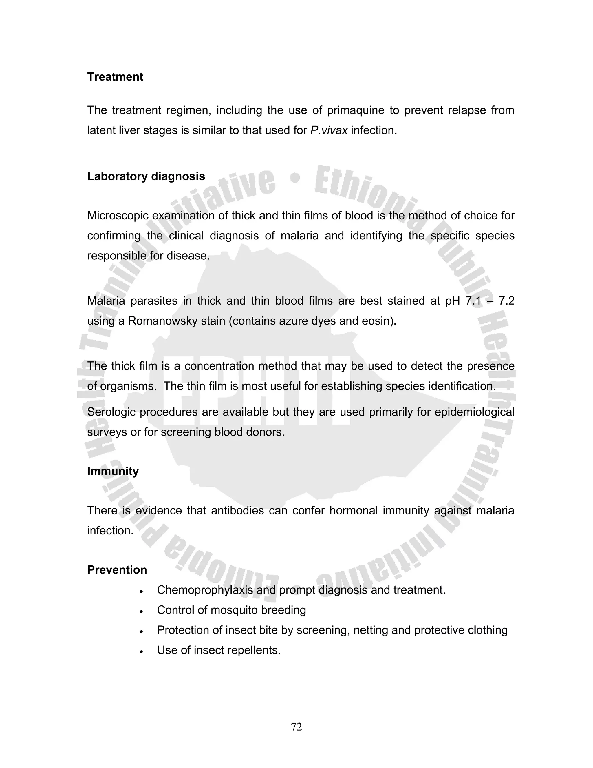 Treatment

The treatment regimen, including the use of primaquine to prevent relapse from
latent liver stages is similar to that used for P.vivax infection.


Laboratory diagnosis


Microscopic examination of thick and thin films of blood is the method of choice for
confirming the clinical diagnosis of malaria and identifying the specific species
responsible for disease.


Malaria parasites in thick and thin blood films are best stained at pH 7.1 – 7.2
using a Romanowsky stain (contains azure dyes and eosin).


The thick film is a concentration method that may be used to detect the presence
of organisms. The thin film is most useful for establishing species identification.

Serologic procedures are available but they are used primarily for epidemiological
surveys or for screening blood donors.


Immunity


There is evidence that antibodies can confer hormonal immunity against malaria
infection.


Prevention
             •   Chemoprophylaxis and prompt diagnosis and treatment.
             •   Control of mosquito breeding
             •   Protection of insect bite by screening, netting and protective clothing
             •   Use of insect repellents.




                                             72
 
