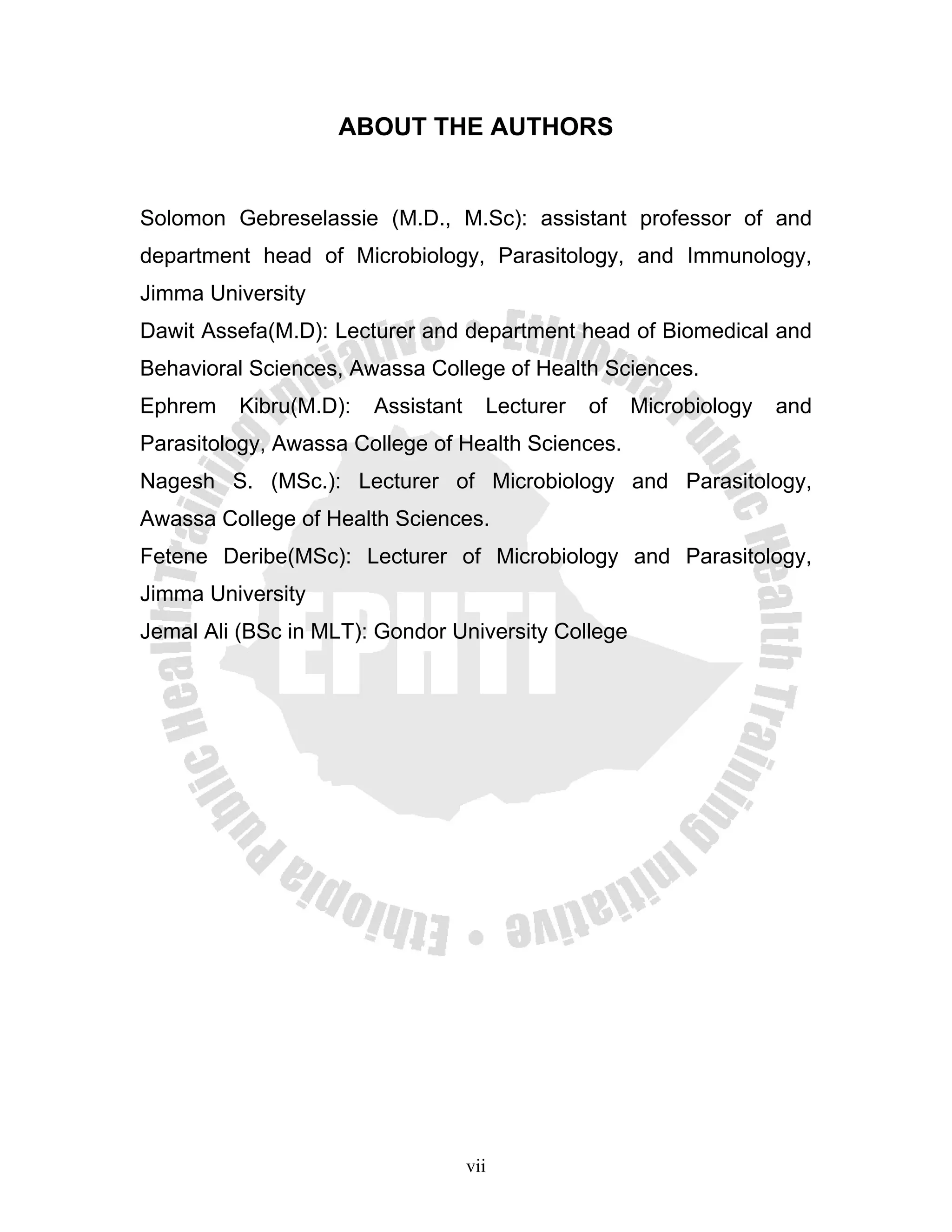 ABOUT THE AUTHORS


Solomon Gebreselassie (M.D., M.Sc): assistant professor of and
department head of Microbiology, Parasitology, and Immunology,
Jimma University
Dawit Assefa(M.D): Lecturer and department head of Biomedical and
Behavioral Sciences, Awassa College of Health Sciences.
Ephrem   Kibru(M.D):   Assistant     Lecturer   of   Microbiology   and
Parasitology, Awassa College of Health Sciences.
Nagesh S. (MSc.): Lecturer of Microbiology and Parasitology,
Awassa College of Health Sciences.
Fetene Deribe(MSc): Lecturer of Microbiology and Parasitology,
Jimma University
Jemal Ali (BSc in MLT): Gondor University College




                                   vii
 