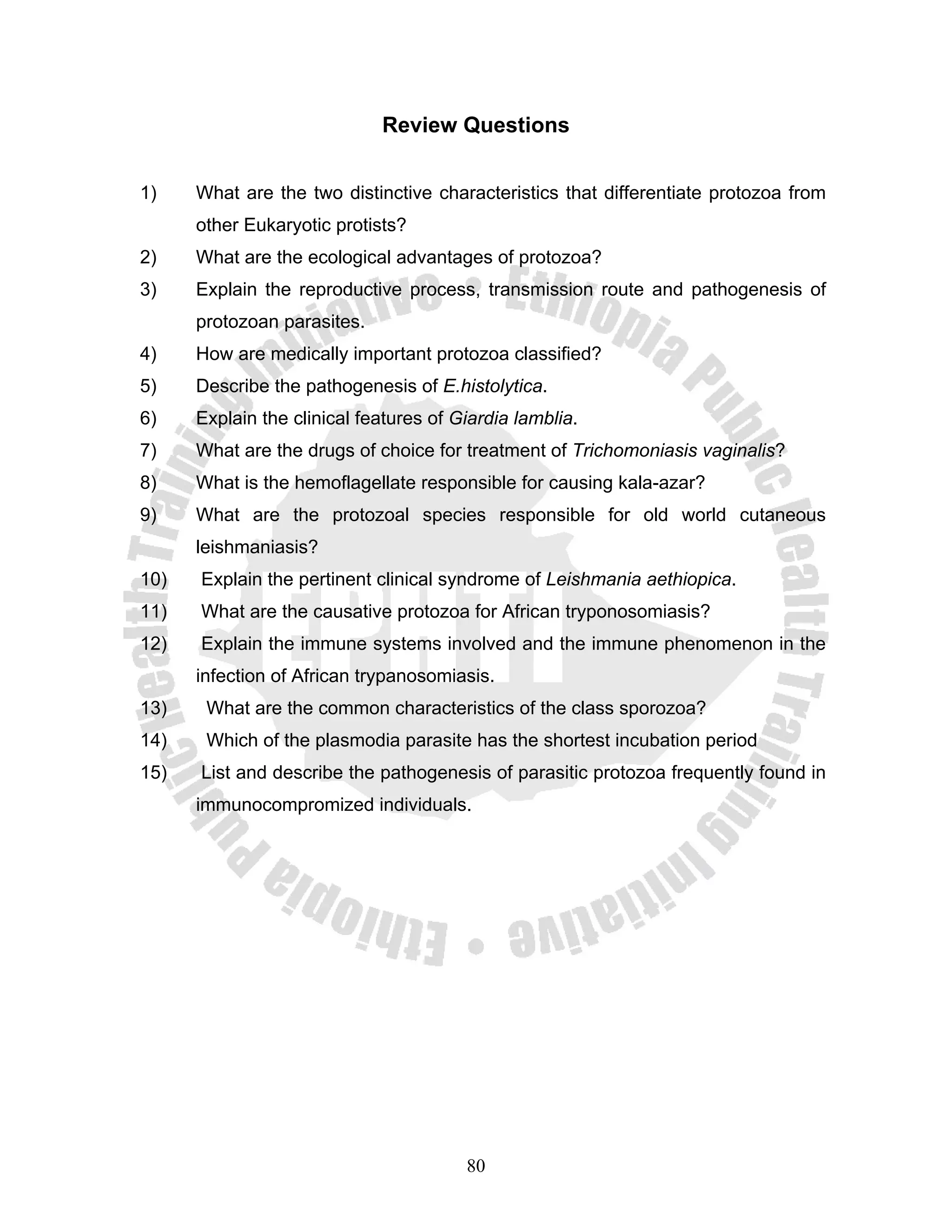 Review Questions


1)    What are the two distinctive characteristics that differentiate protozoa from
      other Eukaryotic protists?
2)    What are the ecological advantages of protozoa?
3)    Explain the reproductive process, transmission route and pathogenesis of
      protozoan parasites.
4)    How are medically important protozoa classified?
5)    Describe the pathogenesis of E.histolytica.
6)    Explain the clinical features of Giardia lamblia.
7)    What are the drugs of choice for treatment of Trichomoniasis vaginalis?
8)    What is the hemoflagellate responsible for causing kala-azar?
9)    What are the protozoal species responsible for old world cutaneous
      leishmaniasis?
10)   Explain the pertinent clinical syndrome of Leishmania aethiopica.
11)   What are the causative protozoa for African tryponosomiasis?
12)   Explain the immune systems involved and the immune phenomenon in the
      infection of African trypanosomiasis.
13)    What are the common characteristics of the class sporozoa?
14)    Which of the plasmodia parasite has the shortest incubation period
15)   List and describe the pathogenesis of parasitic protozoa frequently found in
      immunocompromized individuals.




                                        80
 