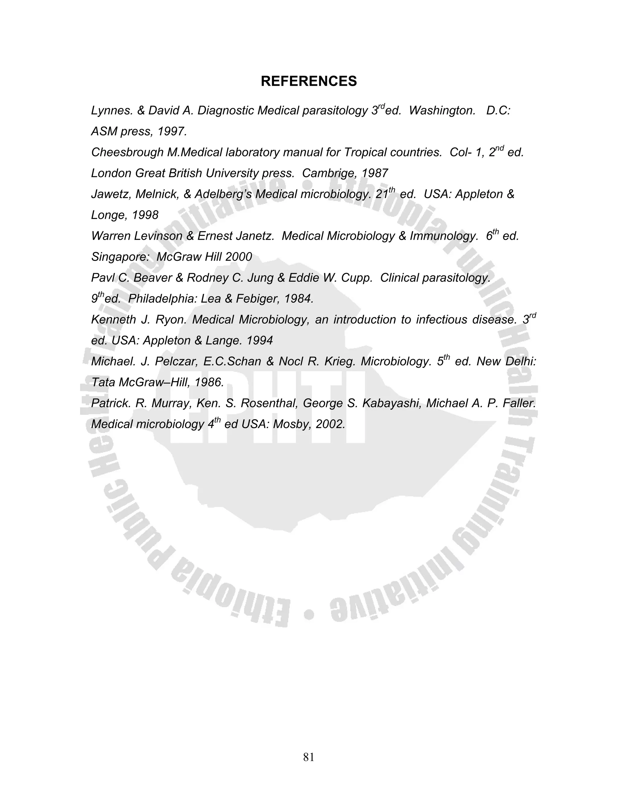 REFERENCES

Lynnes. & David A. Diagnostic Medical parasitology 3rded. Washington. D.C:
ASM press, 1997.
Cheesbrough M.Medical laboratory manual for Tropical countries. Col- 1, 2nd ed.
London Great British University press. Cambrige, 1987
Jawetz, Melnick, & Adelberg’s Medical microbiology. 21th ed. USA: Appleton &
Longe, 1998
Warren Levinson & Ernest Janetz. Medical Microbiology & Immunology. 6th ed.
Singapore: McGraw Hill 2000
Pavl C. Beaver & Rodney C. Jung & Eddie W. Cupp. Clinical parasitology.
9thed. Philadelphia: Lea & Febiger, 1984.
Kenneth J. Ryon. Medical Microbiology, an introduction to infectious disease. 3rd
ed. USA: Appleton & Lange. 1994
Michael. J. Pelczar, E.C.Schan & Nocl R. Krieg. Microbiology. 5th ed. New Delhi:
Tata McGraw–Hill, 1986.
Patrick. R. Murray, Ken. S. Rosenthal, George S. Kabayashi, Michael A. P. Faller.
Medical microbiology 4th ed USA: Mosby, 2002.




                                      81
 