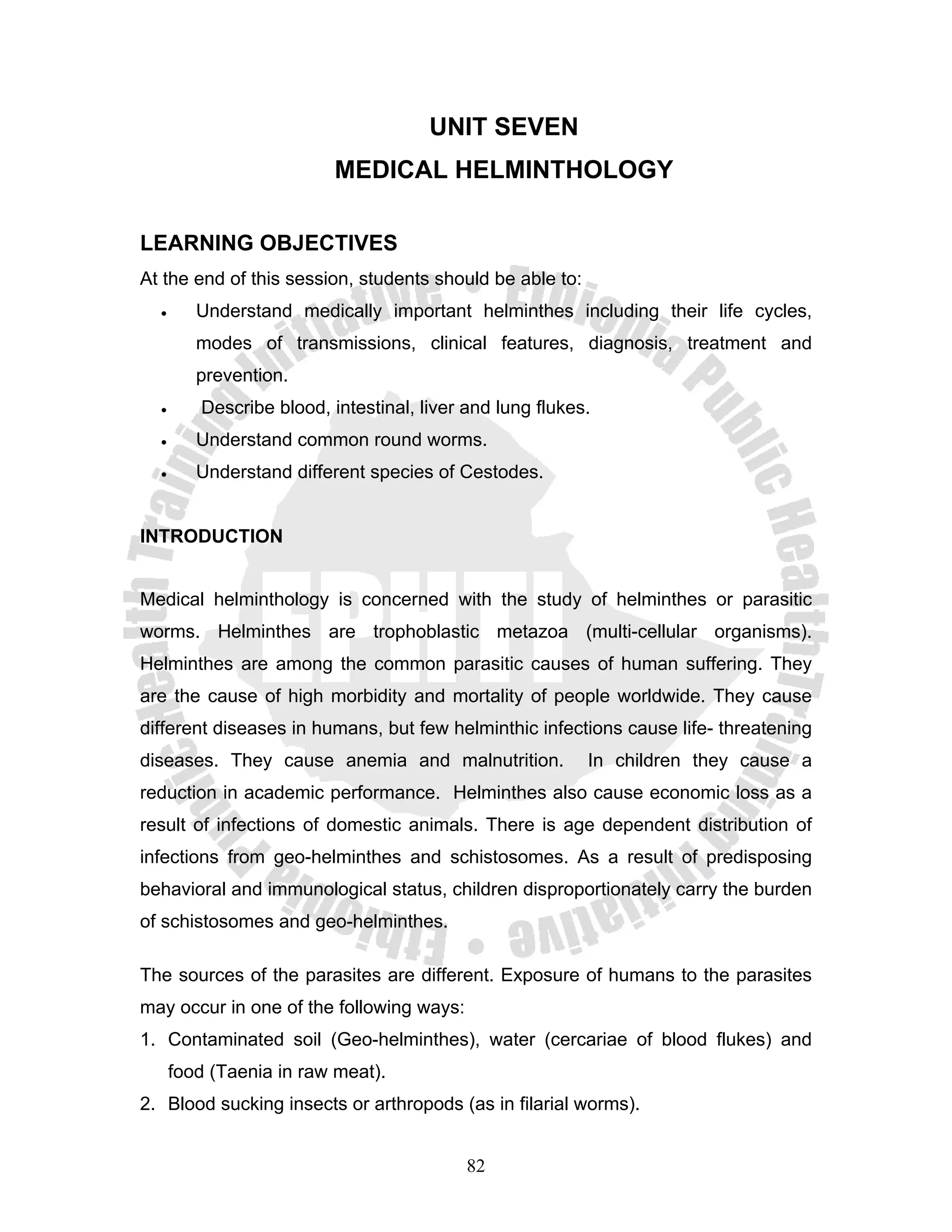 UNIT SEVEN
                          MEDICAL HELMINTHOLOGY

LEARNING OBJECTIVES
At the end of this session, students should be able to:
  •      Understand medically important helminthes including their life cycles,
         modes of transmissions, clinical features, diagnosis, treatment and
         prevention.
  •      Describe blood, intestinal, liver and lung flukes.
  •      Understand common round worms.
  •      Understand different species of Cestodes.


INTRODUCTION


Medical helminthology is concerned with the study of helminthes or parasitic
worms. Helminthes are trophoblastic metazoa (multi-cellular organisms).
Helminthes are among the common parasitic causes of human suffering. They
are the cause of high morbidity and mortality of people worldwide. They cause
different diseases in humans, but few helminthic infections cause life- threatening
diseases. They cause anemia and malnutrition.             In children they cause a
reduction in academic performance. Helminthes also cause economic loss as a
result of infections of domestic animals. There is age dependent distribution of
infections from geo-helminthes and schistosomes. As a result of predisposing
behavioral and immunological status, children disproportionately carry the burden
of schistosomes and geo-helminthes.

The sources of the parasites are different. Exposure of humans to the parasites
may occur in one of the following ways:
1. Contaminated soil (Geo-helminthes), water (cercariae of blood flukes) and
      food (Taenia in raw meat).
2. Blood sucking insects or arthropods (as in filarial worms).


                                           82
 