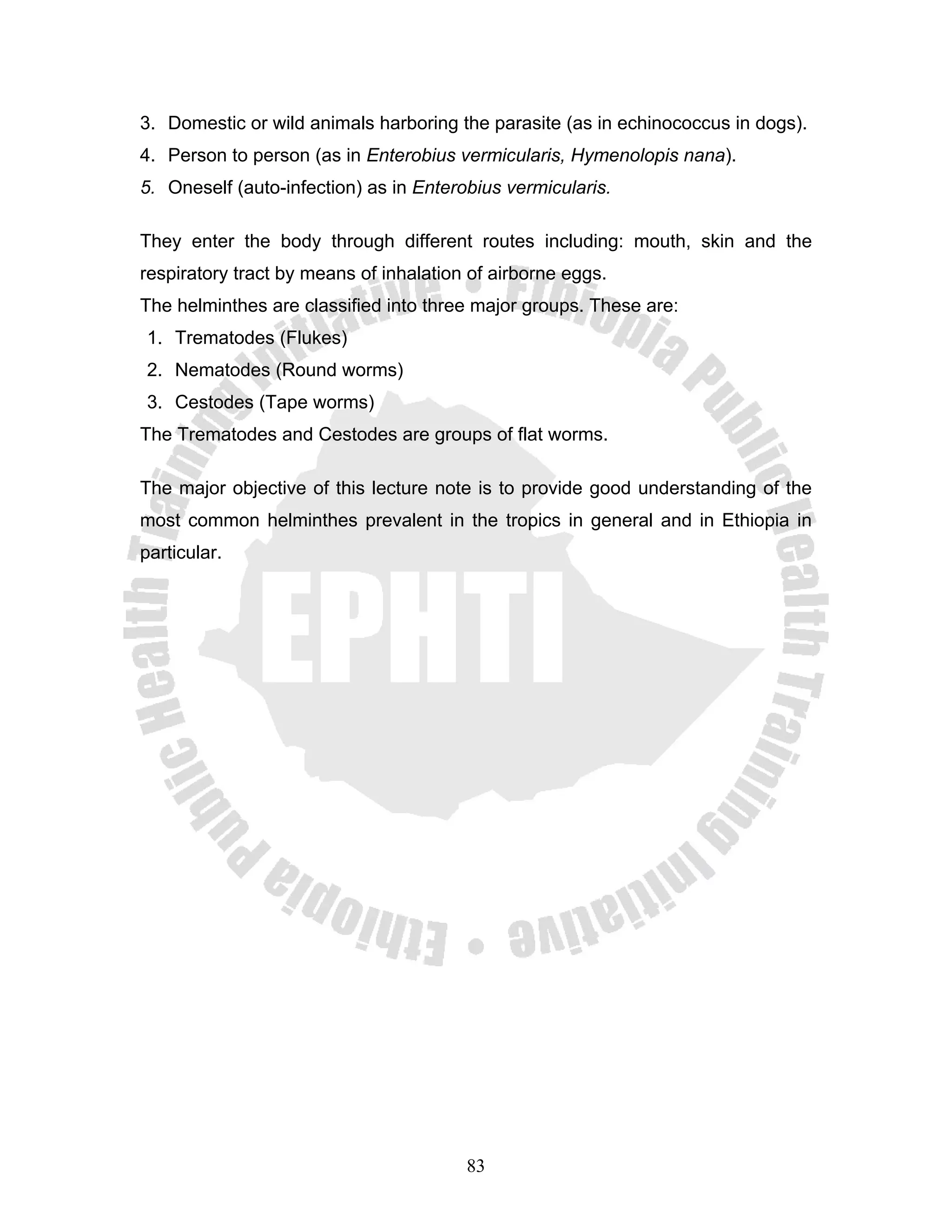 3. Domestic or wild animals harboring the parasite (as in echinococcus in dogs).
4. Person to person (as in Enterobius vermicularis, Hymenolopis nana).
5. Oneself (auto-infection) as in Enterobius vermicularis.

They enter the body through different routes including: mouth, skin and the
respiratory tract by means of inhalation of airborne eggs.
The helminthes are classified into three major groups. These are:
1. Trematodes (Flukes)
2. Nematodes (Round worms)
3. Cestodes (Tape worms)
The Trematodes and Cestodes are groups of flat worms.

The major objective of this lecture note is to provide good understanding of the
most common helminthes prevalent in the tropics in general and in Ethiopia in
particular.




                                        83
 