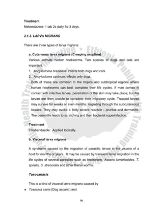 Treatment
Mebendazole: 1 tab 2x daily for 3 days.

2.1.3. LARVA MIGRANS

There are three types of larva migrans:

   a. Cutaneous larva migrans (Creeping eruption)
   Various animals harbor hookworms. Two species of dogs and cats are
   important.
   1. Ancylostoma braziliens: infects both dogs and cats.
   2. Ancylostoma caninum: infects only dogs.
     Both of these are common in the tropics and subtropical regions where
     human hookworms can best complete their life cycles. If man comes in
     contact with infective larvae, penetration of the skin may take place; but the
     larvae are then unable to complete their migratory cycle. Trapped larvae
     may survive for weeks or even months, migrating through the subcutaneous
     tissues. They may evoke a fairly severe reaction - pruritus and dermatitis.
     The dermatitis leads to scratching and then bacterial superinfection.

   Treatment
   Thiabendazole: Applied topically.

   b. Visceral larva migrans

   A syndrome caused by the migration of parasitic larvae in the viscera of a
   host for months or years. It may be caused by transient larval migration in the
   life cycles of several parasites such as hookworm, Ascaris lumbricoides, T.
   spiralis, S. strecoralis and other filarial worms.

   Toxocariasis

   This is a kind of visceral larva migrans caused by
♦ Toxocara canis (Dog ascarid) and


                                          96
 