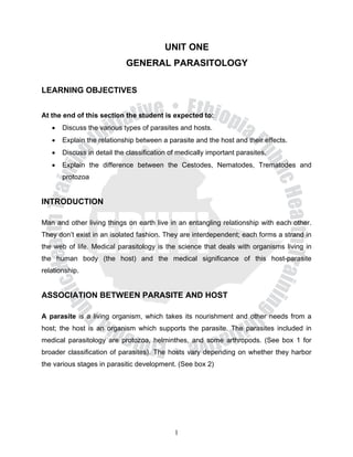 UNIT ONE
                            GENERAL PARASITOLOGY

LEARNING OBJECTIVES


At the end of this section the student is expected to:
   •   Discuss the various types of parasites and hosts.
   •   Explain the relationship between a parasite and the host and their effects.
   •   Discuss in detail the classification of medically important parasites.
   •   Explain the difference between the Cestodes, Nematodes, Trematodes and
       protozoa


INTRODUCTION

Man and other living things on earth live in an entangling relationship with each other.
They don’t exist in an isolated fashion. They are interdependent; each forms a strand in
the web of life. Medical parasitology is the science that deals with organisms living in
the human body (the host) and the medical significance of this host-parasite
relationship.


ASSOCIATION BETWEEN PARASITE AND HOST

A parasite is a living organism, which takes its nourishment and other needs from a
host; the host is an organism which supports the parasite. The parasites included in
medical parasitology are protozoa, helminthes, and some arthropods. (See box 1 for
broader classification of parasites). The hosts vary depending on whether they harbor
the various stages in parasitic development. (See box 2)




                                             1
 