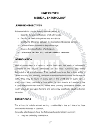 UNIT ELEVEN
                        MEDICAL ENTOMOLOGY

LEARNING OBJECTIVES

At the end of this chapter the student is expected to:
   •   Describe the general features of all arthropods.
   •   Explain the medical importance of arthropods.
   •   Identify the difference between mechanical and biological carriers.
   •   List the different types of biological carriage.
   •   Discuss the classification of arthropods.
   •   List some of the most important vector control measures.


INTRODUCTION

Medical entomology is a science, which deals with the study of arthropods.
Members of the phylum arthropoda are the most numerous and widely
distributed of all animal groups. Their medical importance lies in their ability to
cause morbidity and mortality, and their extensive distribution over the face of the
earth. They may be found in every part of the world and in every type of
environment. Many, particularly those within the class insecta and arachnida, live
in close association with humans; others while primarily parasites of animals, will
readily attack or feed upon humans and some may specifically adapt as human
parasites.


ARTHROPODS

The arthropods include animals varying considerably in size and shape but have
fundamental features in common.
Generally all arthropods have the following characteristics in common:
   •   They are bilaterally symmetrical.


                                          127
 