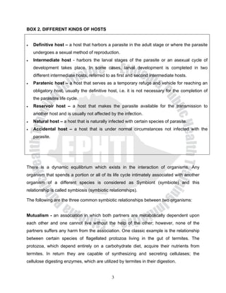 BOX 2. DIFFERENT KINDS OF HOSTS


•   Definitive host – a host that harbors a parasite in the adult stage or where the parasite
    undergoes a sexual method of reproduction.
•   Intermediate host - harbors the larval stages of the parasite or an asexual cycle of
    development takes place. In some cases, larval development is completed in two
    different intermediate hosts, referred to as first and second intermediate hosts.
•   Paratenic host – a host that serves as a temporary refuge and vehicle for reaching an
    obligatory host, usually the definitive host, i.e. it is not necessary for the completion of
    the parasites life cycle.
•   Reservoir host – a host that makes the parasite available for the transmission to
    another host and is usually not affected by the infection.
•   Natural host – a host that is naturally infected with certain species of parasite.
•   Accidental host – a host that is under normal circumstances not infected with the
    parasite.




There is a dynamic equilibrium which exists in the interaction of organisms. Any
organism that spends a portion or all of its life cycle intimately associated with another
organism of a different species is considered as Symbiont (symbiote) and this
relationship is called symbiosis (symbiotic relationships).

The following are the three common symbiotic relationships between two organisms:


Mutualism - an association in which both partners are metabolically dependent upon
each other and one cannot live without the help of the other; however, none of the
partners suffers any harm from the association. One classic example is the relationship
between certain species of flagellated protozoa living in the gut of termites. The
protozoa, which depend entirely on a carbohydrate diet, acquire their nutrients from
termites. In return they are capable of synthesizing and secreting cellulases; the
cellulose digesting enzymes, which are utilized by termites in their digestion.


                                             3
 