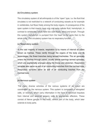 (b) Circulatory system

The circulatory system of all arthropods is of the “open” type, i.e. the fluid that
circulates is not restricted to a network of conducting vessels as for example
in vertebrates, but flows freely among the body organs. A consequence of the
open system is that insects have only one extra cellular fluid, hemolymph, in
contrast to vertebrates which have two such fluids, blood and lymph. Through
this system hemolymph is pumped from the heart to the aorta then to the
whole body. The circulatory system has no respiratory function.

(c) Respiratory system

In the vast majority of insects, respiration is by means of internal air tubes
known as trachea. These ramify through the organs of the body and its
appendages, the finest branches being termed tracheolea. The air generally
enters the trachea through paired, usually lateral openings termed spiracles,
which are segmentally arranged along the thorax and abdomen. Respiratory
spiracles also serve as exit of air conducting branches from the tracheal tube.
Respiratory spiracles serve as exit of air conducting braches from the
tracheal tube.


(d) Nervous system

The many diverse activities of the various systems of an insect are
coordinated by the nervous system. This system is composed of elongated
cells, or neurons, which carry information in the form of electrical impulses
from internal and external sensory cells to appropriate effectors. These
consist of Nerve ganglia in the head, ventral part of the body, which later
extends to body parts.




                                     129
 