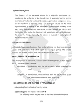 (e) Excretory System

    The function of the excretory system is to maintain hemostasis. i.e.
   maintaining the uniformity of the hemolymph. It accomplishes this by the
   elimination of metabolic wastes and excesses, particularly nitrogenous ones,
   and the regulation of salt and water. The malpigian tubules are the major
   organs involved in filtration of the hemolymph. These tubules lie freely in the
   body cavity (haemocele) and open to the junction between the mid gut and
   the hindgut. After joining the digestive tract, waste fluids are excreted through
   the anus. The hindgut (specially the rectum) is involved in reabsorption of
   important ions and water.

(f) Reproductive System

Arthropods have separate sexes. Male contains testes, vas deference, seminal
vesicle and ejaculatory duct, which open by aedeagus (penis). The female
contains two ovaries, oviduct, and uterus that opens to the vagina.

DEVELOPMENT OF ARTHROPODS

The development of arthropods, which is called metamorphosis, is from egg to
adult. This development could be:
      Incomplete     development from the egg to nymph, which looks like the
                      adult
                                     OR
      Complete       development, which extends from the egg to larva, pupa
                     that later differentiate to the adult arthropod.


 IMPORTANCE OF ARTHROPODS IN PARASITOLOGY

   Arthropods affect the health of man by being:

   (a) Direct agents for disease /discomfort.
          The following effects may be seen by the direct effect of arthropods.



                                        130
 