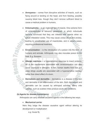 •   Annoyance – comes from disruptive activities of insects, such as
          flying around or landing on the head, and from feeding, possibly
          causing blood loss, though they don’t remove sufficient blood to
          cause a medical problem in humans.

      •   Entomophobia – is an irrational fear of insects. One extreme form
          of entomophobia is delusory parasitosis, in which individuals
          become convinced that they are infested with insects when no
          actual infestation exists. This may cause undue alarm and anxiety,
          leading to unwarranted use of insecticides, and in severe cases,
          requiring professional treatment.

      •   Envenomization – is the introduction of a poison into the body of
          humans and animals. Arthropods may also inoculate poison to the
          host. E.g. Scorpion

      •   Allergic reactions – a hypersensitive response to insect proteins.
          All of the mechanisms associated with envenomization can also
          cause exposure to allergens. In fact, human deaths from bee and
          wasp stings usually are associated with a hypersensitive reaction
          rather than direct effect of a toxin.

      •   Dermatosis and dermatitis – dermatosis is a disease of the skin
          and dermatitis is an inflammation of the skin. Both dermatosis and
          dermatitis can be caused by arthropod activities. Many mite
          species, such as scabies mites produce acute skin irritations.

(b) Agents for disease transmission
   Arthropods can carry disease causative agents in the following two ways.

      •   Mechanical carrier
      Here they lodge the disease causative agent without altering its
      development or multiplication
             e.g. house fly


                                     131
 
