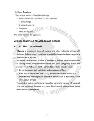 3. Class Crustacia
 The general feature of this class includes
     •   Body divided into cephalothorax and abdomen
     •   4 pairs of legs
     •   2 pairs of antenna
     •   Wingless
     •   Most are aquatic
This class includes the Cyclopes.


MEDICAL CONDITIONS RELATED TO ARTHROPODS

A.       FLY RELATED CONDITIONS

      Myiasis is invasion of tissue of humans and other vertebrate animals with
     dipterous fly larva, which for at least a period feed upon the living, necrotic or
     dead tissues of animals.
     Houseflies can transmit a number of diseases to humans owing to their habits
     of visiting almost indiscriminately faeces and other unhygienic matter and
     people’s food. Pathogens can be transmitted by three possible ways:
     •   By contaminated feet, body hairs and mouthparts of flies.
     •   Flies frequently vomit on food during feeding this can lead to infection.
     •   Probably the most important method of transmission is defecation, which
         often occurs on food.
     Through the above mechanisms houseflies transmit a number of bacterial,
     viral, and protozoal diseases, e.g. sand flies transmit leishmaniasis, tsetse
     flies transmit trypanosomes.




                                          134
 