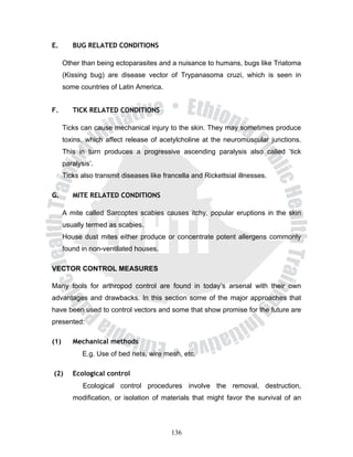 E.       BUG RELATED CONDITIONS

      Other than being ectoparasites and a nuisance to humans, bugs like Triatoma
      (Kissing bug) are disease vector of Trypanasoma cruzi, which is seen in
      some countries of Latin America.


F.       TICK RELATED CONDITIONS

      Ticks can cause mechanical injury to the skin. They may sometimes produce
      toxins, which affect release of acetylcholine at the neuromuscular junctions.
      This in turn produces a progressive ascending paralysis also called ‘tick
      paralysis’.
      Ticks also transmit diseases like francella and Rickettsial illnesses.

G.       MITE RELATED CONDITIONS

      A mite called Sarcoptes scabies causes itchy, popular eruptions in the skin
      usually termed as scabies.
      House dust mites either produce or concentrate potent allergens commonly
      found in non-ventilated houses.

VECTOR CONTROL MEASURES

Many tools for arthropod control are found in today’s arsenal with their own
advantages and drawbacks. In this section some of the major approaches that
have been used to control vectors and some that show promise for the future are
presented:

(1)      Mechanical methods
             E.g. Use of bed nets, wire mesh, etc.

(2)      Ecological control
             Ecological control procedures involve the removal, destruction,
         modification, or isolation of materials that might favor the survival of an




                                           136
 