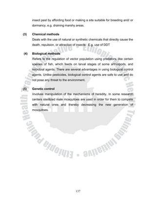 insect pest by affording food or making a site suitable for breeding and/ or
      dormancy. e.g. draining marshy areas.

(3)   Chemical methods
      Deals with the use of natural or synthetic chemicals that directly cause the
      death, repulsion, or attraction of insects. E.g. use of DDT

(4)   Biological methods
      Refers to the regulation of vector population using predators, like certain
      species of fish, which feeds on larval stages of some arthropods, and
      microbial agents. There are several advantages in using biological control
      agents. Unlike pesticides, biological control agents are safe to use and do
      not pose any threat to the environment.

(5)   Genetic control
      Involves manipulation of the mechanisms of heredity. In some research
      centers sterilized male mosquitoes are used in order for them to compete
      with natural ones and thereby decreasing the new generation of
      mosquitoes.




                                       137
 