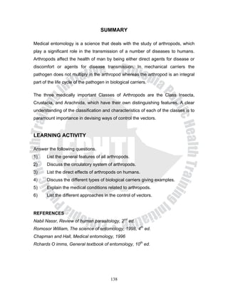 SUMMARY

Medical entomology is a science that deals with the study of arthropods, which
play a significant role in the transmission of a number of diseases to humans.
Arthropods affect the health of man by being either direct agents for disease or
discomfort or agents for disease transmission. In mechanical carriers the
pathogen does not multiply in the arthropod whereas the arthropod is an integral
part of the life cycle of the pathogen in biological carriers.

The three medically important Classes of Arthropods are the Class Insecta,
Crustacia, and Arachnida, which have their own distinguishing features. A clear
understanding of the classification and characteristics of each of the classes is to
paramount importance in devising ways of control the vectors.


LEARNING ACTIVITY

Answer the following questions.
1)     List the general features of all arthropods.
2)     Discuss the circulatory system of arthropods.
3)     List the direct effects of arthropods on humans.
4)     Discuss the different types of biological carriers giving examples.
5)     Explain the medical conditions related to arthropods.
6)     List the different approaches in the control of vectors.



REFERENCES
Nabil Nassr, Review of human parasitology, 2nd ed.
Romosor William, The science of entomology, 1998, 4th ed.
Chapman and Hall, Medical entomology, 1996
Rchards O imms, General textbook of entomology, 10th ed.




                                          138
 