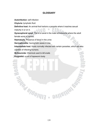 GLOSSARY


Autoinfection: self infection
Chyluria: lymphatic fluid
Definitive host: An animal that harbors a parasite where it reaches sexual
maturity in or on it.
Gynecophoral canal: This is a canal in the male schistosome where the adult
female worm is carried.
Haematuria: Presence of blood in the urine
Hermaphrodite: having both sexes in one
Intermediate host: Hosts normally infected with certain parasites, which are also
capable of infecting humans.
Molluscicide: Chemical used to kill snails
Proglottid: a unit of tapeworm body




                                       139
 