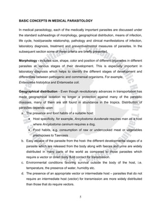 BASIC CONCEPTS IN MEDICAL PARASITOLOGY

In medical parasitology, each of the medically important parasites are discussed under
the standard subheadings of morphology, geographical distribution, means of infection,
life cycle, host/parasite relationship, pathology and clinical manifestations of infection,
laboratory diagnosis, treatment and preventive/control measures of parasites. In the
subsequent section some of these criteria are briefly presented.

Morphology - includes size, shape, color and position of different organelles in different
parasites at various stages of their development. This is especially important in
laboratory diagnosis which helps to identify the different stages of development and
differentiate between pathogenic and commensal organisms. For example,
Entamoeba histolytica and Entamoeba coli.

Geographical distribution - Even though revolutionary advances in transportation has
made geographical isolation no longer a protection against many of the parasitic
diseases, many of them are still found in abundance in the tropics. Distribution of
parasites depends upon:
 a. The presence and food habits of a suitable host:
       •   Host specificity, for example, Ancylostoma duodenale requires man as a host
           where Ancylostoma caninum requires a dog.
       •   Food habits, e.g. consumption of raw or undercooked meat or vegetables
           predisposes to Taeniasis
 b. Easy escape of the parasite from the host- the different developmental stages of a
     parasite which are released from the body along with faeces and urine are widely
     distributed in many parts of the world as compared to those parasites which
     require a vector or direct body fluid contact for transmission.
 c. Environmental conditions favoring survival outside the body of the host, i.e.
     temperature, the presence of water, humidity etc.
 d. The presence of an appropriate vector or intermediate host – parasites that do not
     require an intermediate host (vector) for transmission are more widely distributed
     than those that do require vectors.


                                             5
 