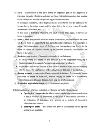 b) Stool – examination of the stool forms an important part in the diagnosis of
       intestinal parasitic infections and also for those helminthic parasites that localize
       in the biliary tract and discharge their eggs into the intestine.
       In protozoan infections, either trophozoites or cystic forms may be detected; the
       former during the active phase and the latter during the chronic phase. Example,
       Amoebiasis, Giardiasis, etc.
       In the case of helmithic infections, the adult worms, their eggs, or larvae are
       found in the stool.
 c) Urine – when the parasite localizes in the urinary tract, examination of the urine
       will be of help in establishing the parasitological diagnosis. For example in
       urinary Schistosomiasis, eggs of Schistosoma haematobium are found in the
       urine. In cases of chyluria caused by Wuchereria bancrofti, microfilariae are
       found in the urine.
 d) Sputum – examination of the sputum is useful in the following:
   •    In cases where the habitat of the parasite is in the respiratory tract, as in
        Paragonimiasis, the eggs of Paragonimus westermani are found.
   •    In amoebic abscess of lung or in the case of amoebic liver abscess bursting
        into the lungs, the trophozoites of E. histolytica are detected in the sputum.
 e) Biopsy material - varies with different parasitic infections. For example spleen
       punctures in cases of kala-azar, muscle biopsy in cases of Cysticercosis,
       Trichinelliasis, and Chagas’ disease, Skin snip for Onchocerciasis.
 f) Urethral or vaginal discharge – for Trichomonas vaginalis


Indirect evidences – changes indicative of intestinal parasitic infections are:
           a. Cytological changes in the blood – eosiniphilia often gives an indication
              of tissue invasion by helminthes, a reduction in white blood cell count is
              an indication of kala-azar, and anemia is a feature of hookworm
              infestation and malaria.
           b. Serological tests – are carried out only in laboratories where special
              antigens are available.




                                              7
 