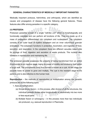 Parasitology


    GENERAL CHARACTERISTICS OF MEDICALLY IMPORTANT PARASITES

Medically important protozoa, helminthes, and arthropods, which are identified as
causes and propagators of disease have the following general features. These
features also differ among parasites in a specific category.

(1) PROTOZOA
Protozoan parasites consist of a single "cell-like unit" which is morphologically and
functionally complete and can perform all functions of life. They are made up of a
mass of protoplasm differentiated into cytoplasm and nucleoplasm. The cytoplasm
consists of an outer layer of hyaline ectoplasm and an inner voluminous granular
endoplasm. The ectoplasm functions in protection, locomotion, and ingestion of food,
excretion, and respiration. In the cytoplasm there are different vacuoles responsible
for storage of food, digestion and excretion of waste products. The nucleus also
functions in reproduction and maintaining life.

The protozoal parasite possesses the property of being transformed from an active
(trophozoite) to an inactive stage, losing its power of motility and enclosing itself within
a tough wall. The protoplasmic body thus formed is known as a cyst. At this stage the
parasite loses its power to grow and multiply. The cyst is the resistant stage of the
parasite and is also infective to the human host.

Reproduction – the methods of reproduction or multiplication among the parasitic
protozoa are of the following types:
   1. Asexual multiplication:
       (a) Simple binary fission – in this process, after division of all the structures, the
           individual parasite divides either longitudinally or transversely into two more
           or less equal parts.
       (b) Multiple fission or schizogony – in this process more than two individuals
           are produced, e.g. asexual reproduction in Plasmodia.




                                            11
 