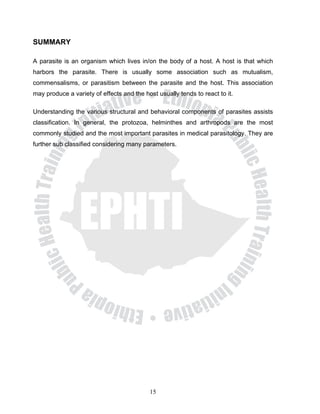 SUMMARY

A parasite is an organism which lives in/on the body of a host. A host is that which
harbors the parasite. There is usually some association such as mutualism,
commensalisms, or parasitism between the parasite and the host. This association
may produce a variety of effects and the host usually tends to react to it.

Understanding the various structural and behavioral components of parasites assists
classification. In general, the protozoa, helminthes and arthropods are the most
commonly studied and the most important parasites in medical parasitology. They are
further sub classified considering many parameters.




                                           15
 