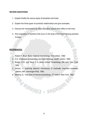 REVIEW QUESTIONS


  1. Explain briefly the various types of parasites and hosts.

  2. Explain the three types of symbiotic relationships and give examples.

  3. Discuss the mechanisms by which parasites impose their effect on the host.

  4. Give examples of reactions that occur in the body of the host following parasitic
     invasion.




REFERENCES:


  1. Robert F. Boyd, Basic medical microbiology, third edition, 1986
  2. K.D. Chaterjee, protozoology and helminthology, twelfth edition, 1980
  3. Brown, H.W. and Neva. F.A. Basic clinical Parasitology (5th edn) New York:
     1982.
  4. Zaman, V. scanning electron microscopy of medically important parasites.
     Littleton, MA: Johnwright PSG, 1983.
  5. Belding, D., Text book of clinical parasitology, 2nd edition, New York, 1952.




                                         16
 