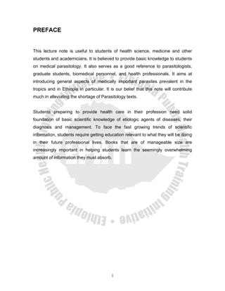 PREFACE


This lecture note is useful to students of health science, medicine and other
students and academicians. It is believed to provide basic knowledge to students
on medical parasitology. It also serves as a good reference to parasitologists,
graduate students, biomedical personnel, and health professionals. It aims at
introducing general aspects of medically important parasites prevalent in the
tropics and in Ethiopia in particular. It is our belief that this note will contribute
much in alleviating the shortage of Parasitology texts.


Students preparing to provide health care in their profession need solid
foundation of basic scientific knowledge of etiologic agents of diseases, their
diagnosis and management. To face the fast growing trends of scientific
information, students require getting education relevant to what they will be doing
in their future professional lives. Books that are of manageable size are
increasingly important in helping students learn the seemingly overwhelming
amount of information they must absorb.




                                          i
 