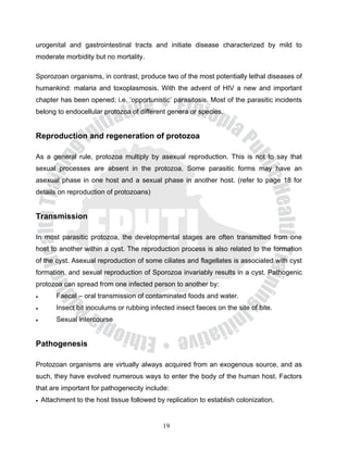 urogenital and gastrointestinal tracts and initiate disease characterized by mild to
moderate morbidity but no mortality.

Sporozoan organisms, in contrast, produce two of the most potentially lethal diseases of
humankind: malaria and toxoplasmosis. With the advent of HIV a new and important
chapter has been opened; i.e. ‘opportunistic’ parasitosis. Most of the parasitic incidents
belong to endocellular protozoa of different genera or species.


Reproduction and regeneration of protozoa

As a general rule, protozoa multiply by asexual reproduction. This is not to say that
sexual processes are absent in the protozoa. Some parasitic forms may have an
asexual phase in one host and a sexual phase in another host. (refer to page 18 for
details on reproduction of protozoans)


Transmission

In most parasitic protozoa, the developmental stages are often transmitted from one
host to another within a cyst. The reproduction process is also related to the formation
of the cyst. Asexual reproduction of some ciliates and flagellates is associated with cyst
formation, and sexual reproduction of Sporozoa invariably results in a cyst. Pathogenic
protozoa can spread from one infected person to another by:
•        Faecal – oral transmission of contaminated foods and water.
•        Insect bit inoculums or rubbing infected insect faeces on the site of bite.
•        Sexual intercourse


Pathogenesis

Protozoan organisms are virtually always acquired from an exogenous source, and as
such, they have evolved numerous ways to enter the body of the human host. Factors
that are important for pathogenecity include:
•   Attachment to the host tissue followed by replication to establish colonization.


                                              19
 