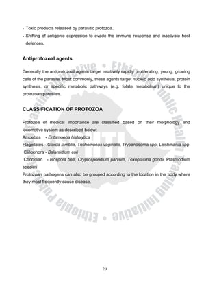 •   Toxic products released by parasitic protozoa.
•   Shifting of antigenic expression to evade the immune response and inactivate host
    defences.


Antiprotozoal agents

Generally the antiprotozoal agents target relatively rapidly proliferating, young, growing
cells of the parasite. Most commonly, these agents target nucleic acid synthesis, protein
synthesis, or specific metabolic pathways (e.g. folate metabolism) unique to the
protozoan parasites.


CLASSIFICATION OF PROTOZOA

Protozoa of medical importance are classified based on their morphology and
locomotive system as described below:
Amoebas         - Entamoeba histolytica
Flagellates - Giarda lamblia, Trichomonas vaginalis, Trypanosoma spp, Leishmania spp
Cliliophora - Balantidium coli
Coccidian - Isospora belli, Cryptosporidium parvum, Toxoplasma gondii, Plasmodium
species
Protozoan pathogens can also be grouped according to the location in the body where
they most frequently cause disease.




                                            20
 