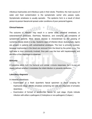 infectious trophozotes and infectious cysts in their stools. Therefore, the main source of
water and food contamination is the symptomatic carrier who passes cysts.
Symptomatic amebiasis is usually sporadic. The epidemic form is a result of direct
person-to-person faecal-oral spread under conditions of poor personal hygiene.


Clinical features

The outcome of infection may result in a carrier state, intestinal amebiasis, or
exteraintestinal amebiasis. Diarrhoea, flatulence, and cramping are complaints of
symptomatic patients. More severe disease is characterised by the passing of
numerous bloody stools in a day. Systemic signs of infection (fever, leukocytosis, rigors)
are present in patients with extraintestinal amebiasis. The liver is primarily involved,
because trophozoites in the blood are removed from the blood by the portal veins. The
right lobe is most commonly involved, thus pain over the liver with hepatomegaly and
elevation of the diaphragm is observed.


Immunity

E.histolytica elicits both the humeral and cellular immune responses, but it is not yet
clearly defined whether it modulates the initial infection or prevents reinfection.


Laboratory diagnosis

In intestinal amoebiasis:
 •   Examination of a fresh dysenteric faecal specimen or rectal scraping for
     trophozoite stage. (Motile amoebae containing red cells are diagnostic of amoebic
     dysentery).
 •   Examination of formed or semiformed faeces for cyst stage. (Cysts indicate
     infection with either a pathogenic E.histolytica or non-pathogenic E.dispar.)




                                            25
 