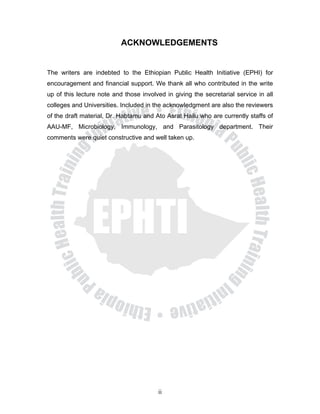 ACKNOWLEDGEMENTS


The writers are indebted to the Ethiopian Public Health Initiative (EPHI) for
encouragement and financial support. We thank all who contributed in the write
up of this lecture note and those involved in giving the secretarial service in all
colleges and Universities. Included in the acknowledgment are also the reviewers
of the draft material, Dr. Habtamu and Ato Asrat Hailu who are currently staffs of
AAU-MF, Microbiology, Immunology, and Parasitology department. Their
comments were quiet constructive and well taken up.




                                        ii
 