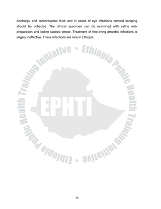 discharge and cerebrospinal fluid; and in cases of eye infections corneal scraping
should be collected. The clinical specimen can be examined with saline wet-
preparation and Iodine stained smear. Treatment of free-living amoebic infections is
largely ineffective. These infections are rare in Ethiopia.




                                            36
 