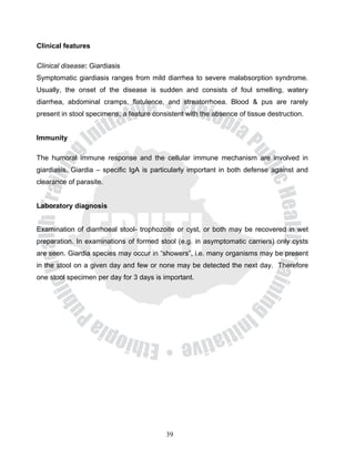Clinical features

Clinical disease: Giardiasis
Symptomatic giardiasis ranges from mild diarrhea to severe malabsorption syndrome.
Usually, the onset of the disease is sudden and consists of foul smelling, watery
diarrhea, abdominal cramps, flatulence, and streatorrhoea. Blood & pus are rarely
present in stool specimens, a feature consistent with the absence of tissue destruction.


Immunity

The humoral immune response and the cellular immune mechanism are involved in
giardiasis. Giardia – specific IgA is particularly important in both defense against and
clearance of parasite.


Laboratory diagnosis


Examination of diarrhoeal stool- trophozoite or cyst, or both may be recovered in wet
preparation. In examinations of formed stool (e.g. in asymptomatic carriers) only cysts
are seen. Giardia species may occur in “showers”, i.e. many organisms may be present
in the stool on a given day and few or none may be detected the next day. Therefore
one stool specimen per day for 3 days is important.




                                          39
 