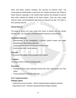 basin, with sloths, rodents, monkeys, and raccoons as reservoir hosts. The
mucocutaneous leishmaniasis is seen from the Yucatan peninsula into Central &
South America, especially in rain forests where workers are exposed to sand fly
bites while invading the habitat of the forest rodents. There are many jungle
reservoir hosts, and domesticated dogs serve as reservoirs as well. The vector is
the Lutzomyia sand fly.

Clinical features

The types of lesions are more varied than those of oriental sore and include
Chiclero ulcer, Uta, Espundia, and Disseminated Cutaneous Leishmaniasis.

Laboratory diagnosis
•    Demonstration of the amastigotes in properly stained smears from touch
     preparations of ulcer biopsy specimen.
•    Serological tests based on fluorescent antibody tests.
•    Leishman skin test in some species.

Immunity
The humoral and cellular immune systems are involved

Treatment
The drug of choice is sodium stibogluconate.

Prevention
•    Avoiding endemic areas especially during times when local vectors are most
     active.
•    Prompt treatment of infected individuals.

2.2.2. Trypanosomiasis
Etiologic agents
    Trypanosoma brucei complex – African trypanosomiasis (sleeping sickness)
    Trypanosoma cruzi – American trypanosomiasis (Chagas’ disease)



                                         53
 